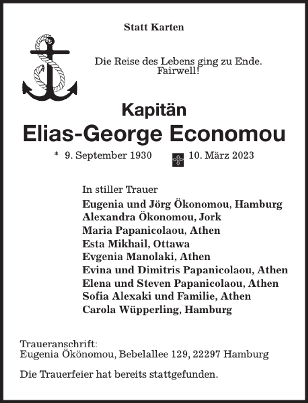 <p>Statt Karten<br />Die Reise des Lebens ging zu Ende.<br />Fairwell!<br />Kapitän<br />Elias-George Economou<br />* 9. September 1930 10. März 2023<br />In stiller Trauer<br />Eugenia und Jörg Ökonomou, Hamburg<br />Alexandra Ökonomou, Jork<br />Maria Papanicolaou, Athen<br />Esta Mikhail, Ottawa<br />Evgenia Manolaki, Athen<br />Evina und Dimitris Papanicolaou, Athen<br />Elena und Steven Papanicolaou, Athen<br />Sofia Alexaki und Familie, Athen<br />Carola Wüpperling, Hamburg<br />Traueranschrift:<br />Eugenia Ökönomou, Bebelallee 129, 22297 Hamburg</p><p>Die Trauerfeier hat bereits stattgefunden.</p>
