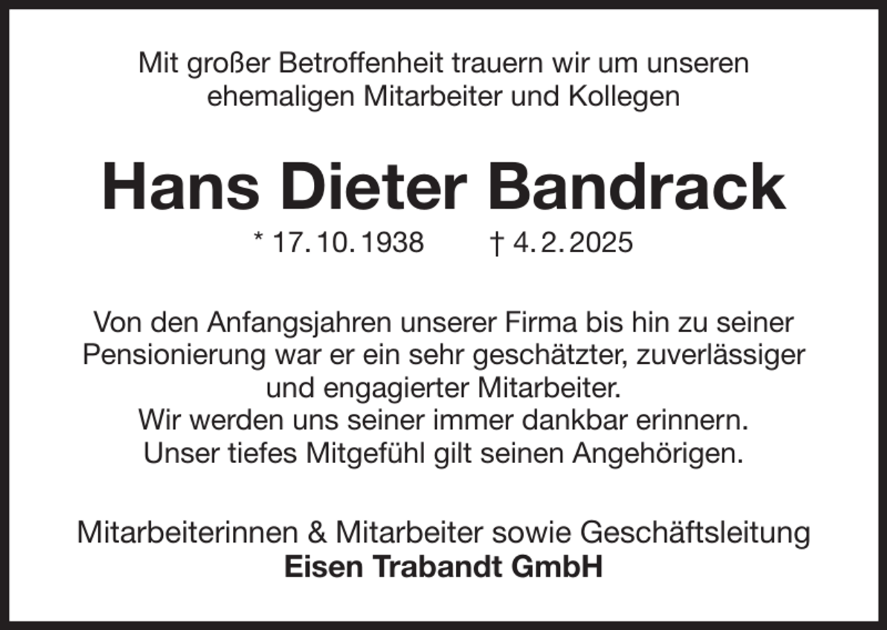 <p>Mit großer Betroffenheit trauern wir um unseren<br />ehemaligen Mitarbeiter und Kollegen<br />Hans Dieter Bandrack<br />* 17. 10. 1938 † 4. 2. 2025<br />Von den Anfangsjahren unserer Firma bis hin zu seiner<br />Pensionierung war er ein sehr geschätzter, zuverlässiger und engagierter Mitarbeiter.<br />Wir werden uns seiner immer dankbar erinnern.<br />Unser tiefes Mitgefühl gilt seinen Angehörigen.<br />Mitarbeiterinnen &amp; Mitarbeiter sowie Geschäftsleitung<br />Eisen Trabandt GmbH</p>