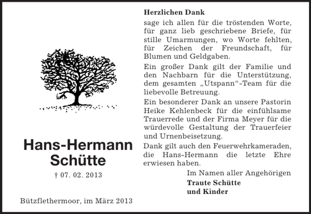 <p>Hans-Hermann<br />Schütte<br />† 07. 02. 2013<br />Bützflethermoor, im März 2013</p><p>Herzlichen Dank<br />sage ich allen für die tröstenden Worte,<br />für ganz lieb geschriebene Briefe, für<br />stille Umarmungen, wo Worte fehlten,<br />für Zeichen der Freundschaft, für<br />Blumen und Geldgaben.<br />Ein großer Dank gilt der Familie und<br />den Nachbarn für die Unterstützung,<br />dem gesamten „Utspann“-Team für die<br />liebevolle Betreuung.<br />Ein besonderer Dank an unsere Pastorin<br />Heike Kehlenbeck für die einfühlsame<br />Trauerrede und der Firma Meyer für die<br />würdevolle Gestaltung der Trauerfeier<br />und Urnenbeisetzung.<br />Dank gilt auch den Feuerwehrkameraden,<br />die Hans-Hermann die letzte Ehre<br />erwiesen haben.<br />Im Namen aller Angehörigen<br />Traute Schütte<br />und Kinder</p>