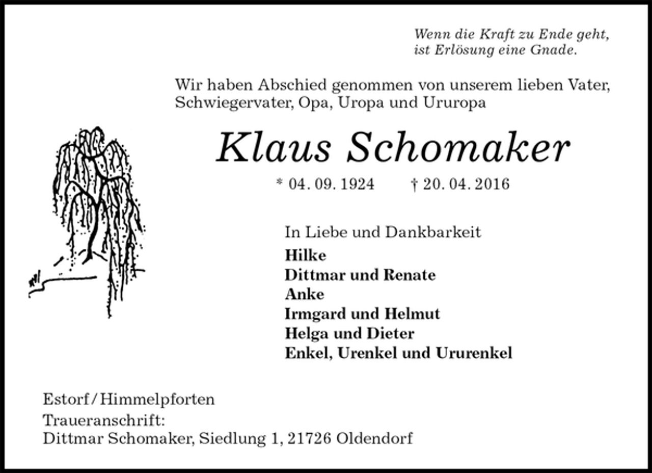 <p>Wenn die Kraft zu Ende geht,<br />ist Erlösung eine Gnade.<br />Wir haben Abschied genommen von unserem lieben Vater, Schwiegervater, Opa, Uropa und Ururopa<br />Klaus Schomaker<br />* 04. 09. 1924 † 20. 04. 2016<br />In Liebe und Dankbarkeit<br />Hilke<br />Dittmar und Renate<br />Anke<br />Irmgard und Helmut<br />Helga und Dieter<br />Enkel, Urenkel und Ururenkel<br />Estorf / Himmelpforten<br />Traueranschrift:<br />Dittmar Schomaker, Siedlung 1, 21726 Oldendorf</p>