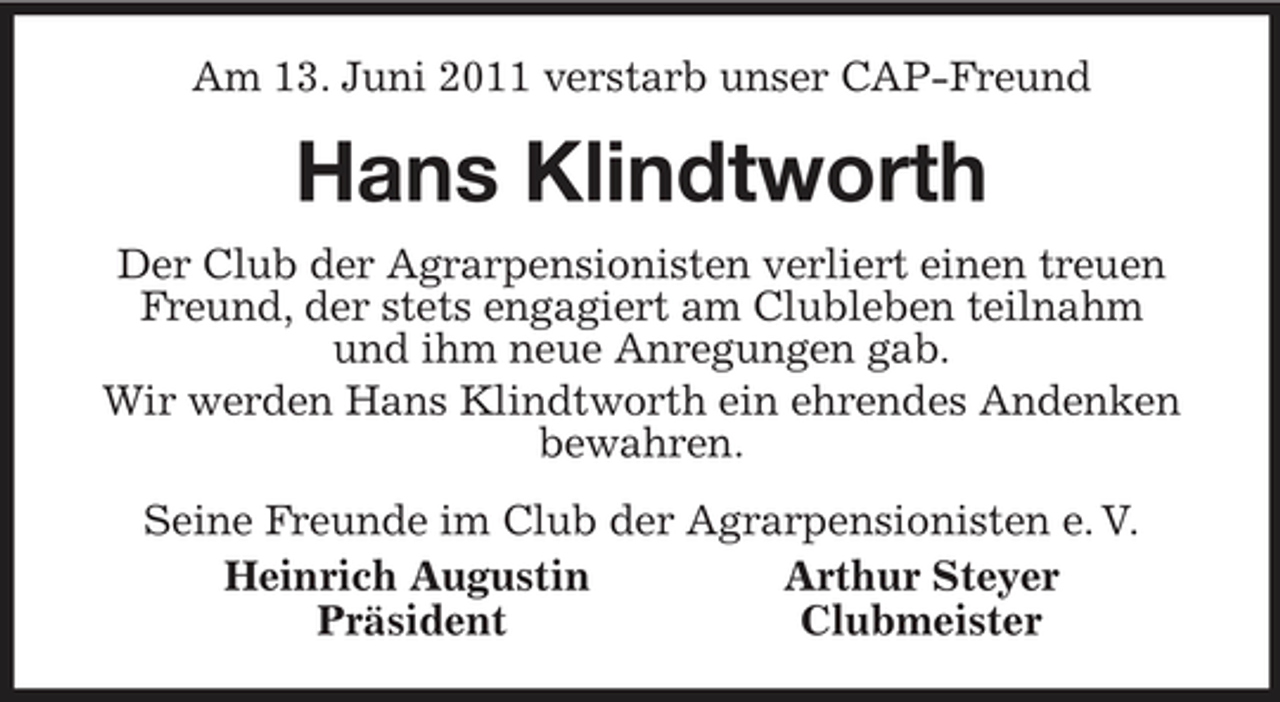 <p>Am 13. Juni 2011 verstarb unser CAP-Freund<br />Hans Klindtworth<br />Der Club der Agrarpensionisten verliert einen treuen Freund, der stets engagiert am Clubleben teilnahm<br />und ihm neue Anregungen gab.<br />Wir werden Hans Klindtworth ein ehrendes Andenken bewahren.<br />Seine Freunde im Club der Agrarpensionisten e. V.<br />Heinrich Augustin Arthur Steyer<br />Präsident Clubmeister</p>