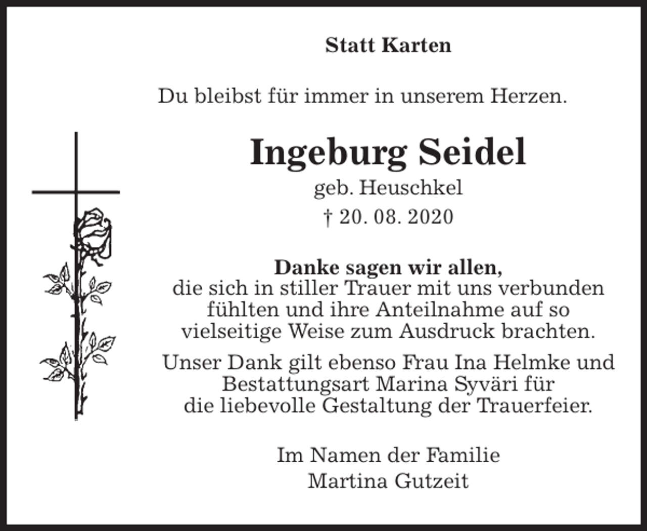 <p>Statt Karten<br />Du bleibst für immer in unserem Herzen.<br />Ingeburg Seidel<br />geb. Heuschkel<br />† 20. 08. 2020<br />Danke sagen wir allen,<br />die sich in stiller Trauer mit uns verbunden<br />fühlten und ihre Anteilnahme auf so<br />vielseitige Weise zum Ausdruck brachten.<br />Unser Dank gilt ebenso Frau Ina Helmke und<br />Bestattungsart Marina Syväri für<br />die liebevolle Gestaltung der Trauerfeier.<br />Im Namen der Familie<br />Martina Gutzeit</p>
