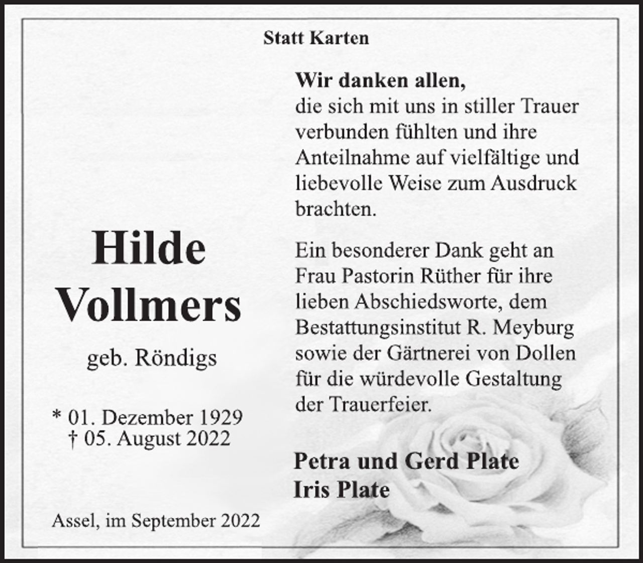 <p>Statt Karten<br />Wir danken allen,<br />die sich mit uns in stiller Trauer<br />verbunden fühlten und ihre<br />Anteilnahme auf vielfältige und<br />liebevolle Weise zum Ausdruck brachten.<br />Hilde<br />Vollmers<br />* 01. Dezember 1929<br />† 05. August 2022<br />geb. Röndigs<br />Ein besonderer Dank geht an<br />Frau Pastorin Rüther für ihre<br />lieben Abschiedsworte, dem<br />Bestattungsinstitut R. Meyburg<br />sowie der Gärtnerei von Dollen<br />für die würdevolle Gestaltung<br />der Trauerfeier.<br />Petra und Gerd Plate<br />Iris Plate<br />Assel, im September 2022</p>