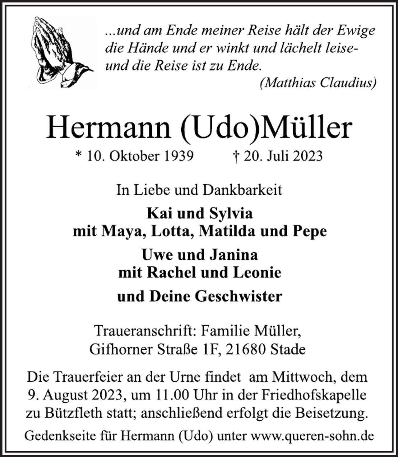 <p>...und am Ende meiner Reise hält der Ewige<br />die Hände und er winkt und lächelt leiseund die Reise ist zu Ende.<br />(Matthias Claudius)<br />Hermann (Udo)Müller<br />* 10. Oktober 1939 † 20. Juli 2023<br />In Liebe und Dankbarkeit<br />Kai und Sylvia<br />mit Maya, Lotta, Matilda und Pepe<br />Uwe und Janina<br />mit Rachel und Leonie<br />und Deine Geschwister<br />Traueranschrift: Familie Müller,<br />Gifhorner Straße 1F, 21680 Stade<br />Die Trauerfeier an der Urne findet am Mittwoch, dem<br />9. August 2023, um 11.00 Uhr in der Friedhofskapelle<br />zu Bützfleth statt; anschließend erfolgt die Beisetzung.<br />Gedenkseite für Hermann (Udo) unter www.queren-sohn.de</p>