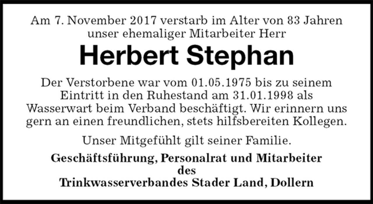 <p>Am 7. November 2017 verstarb im Alter von 83 Jahren<br />unser ehemaliger Mitarbeiter Herr<br />Herbert Stephan<br />Der Verstorbene war vom 01.05.1975 bis zu seinem<br />Eintritt in den Ruhestand am 31.01.1998 als<br />Wasserwart beim Verband beschäftigt. Wir erinnern uns gern an einen freundlichen, stets hilfsbereiten Kollegen.<br />Unser Mitgefühlt gilt seiner Familie.<br />Geschäftsführung, Personalrat und Mitarbeiter<br />des<br />Trinkwasserverbandes Stader Land, Dollern</p>