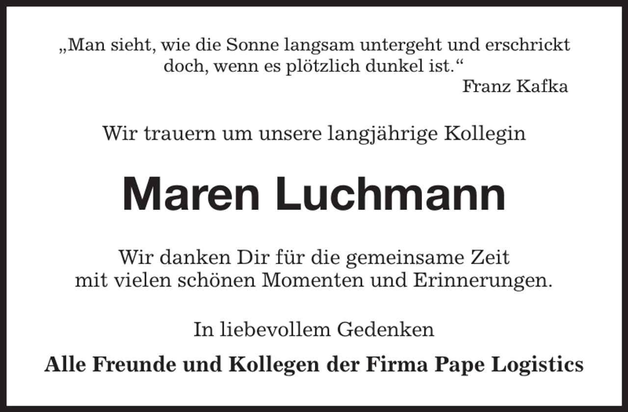 <p>„Man sieht, wie die Sonne langsam untergeht und erschrickt doch, wenn es plötzlich dunkel ist.“<br />Franz Kafka<br />Wir trauern um unsere langjährige Kollegin<br />Maren Luchmann<br />Wir danken Dir für die gemeinsame Zeit<br />mit vielen schönen Momenten und Erinnerungen.<br />In liebevollem Gedenken<br />Alle Freunde und Kollegen der Firma Pape Logistics</p>