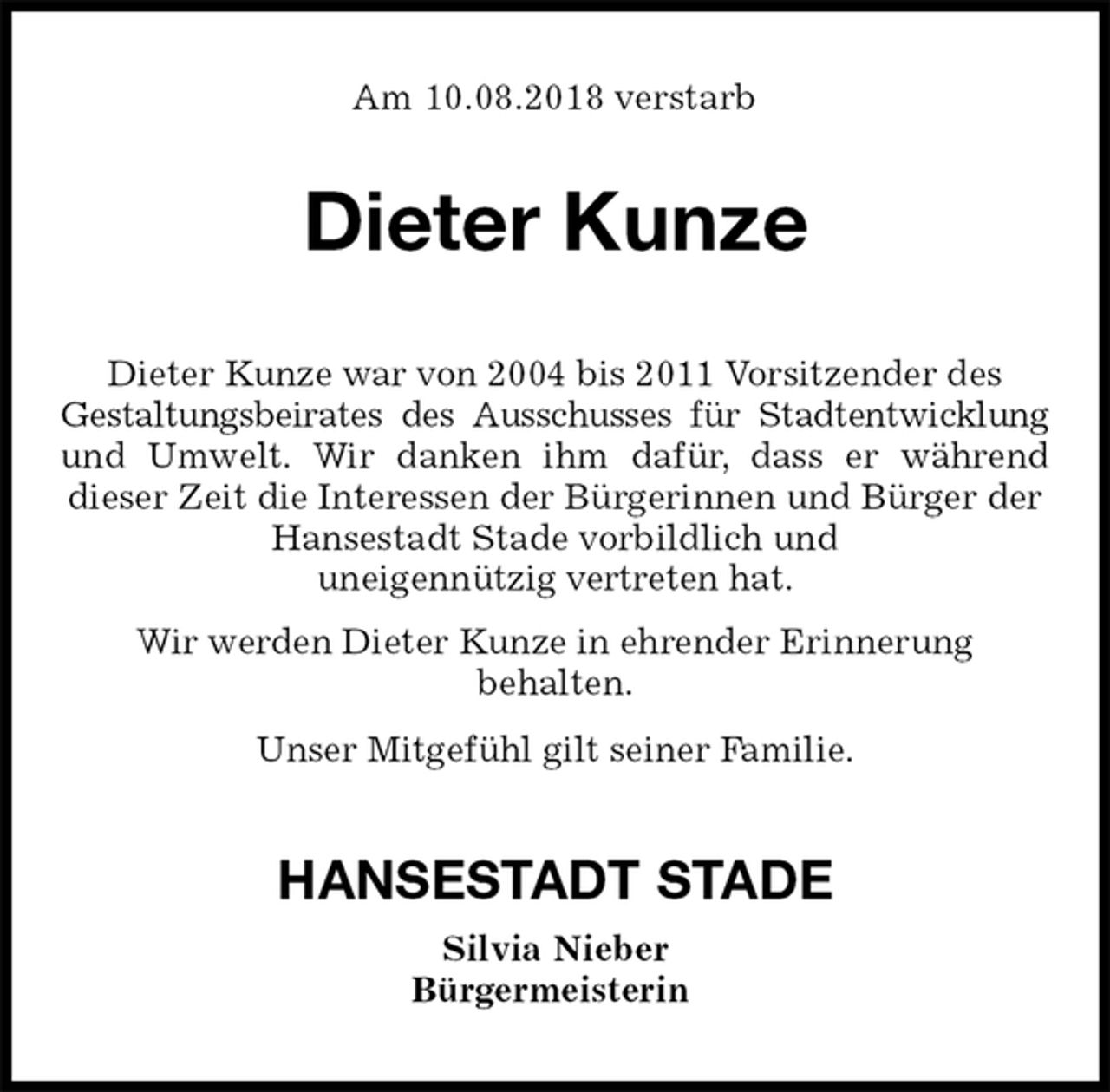 <p>Am 10.08.2018 verstarb<br />Dieter Kunze<br />Dieter Kunze war von 2004 bis 2011 Vorsitzender des<br />Gestaltungsbeirates des Ausschusses für Stadtentwicklung<br />und Umwelt. Wir danken ihm dafür, dass er während<br />dieser Zeit die Interessen der Bürgerinnen und Bürger der Hansestadt Stade vorbildlich und<br />uneigennützig vertreten hat.<br />Wir werden Dieter Kunze in ehrender Erinnerung<br />behalten.<br />Unser Mitgefühl gilt seiner Familie.<br />HANSESTADT STADE<br />Silvia Nieber<br />Bürgermeisterin</p>