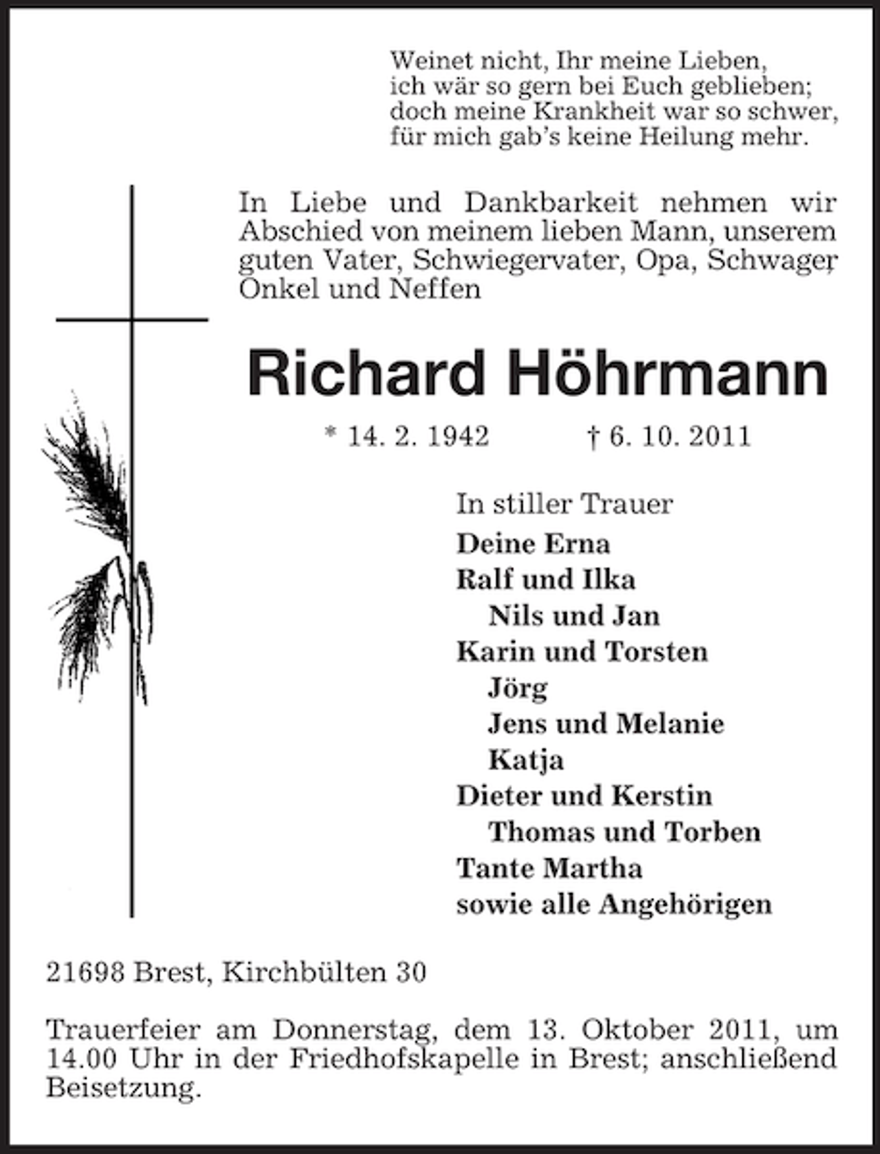 <p>Weinet nicht, Ihr meine Lieben,<br />ich wär so gern bei Euch geblieben;<br />doch meine Krankheit war so schwer,<br />für mich gab’s keine Heilung mehr.<br />In Liebe und Dankbarkeit nehmen wir<br />Abschied von meinem lieben Mann, unserem<br />guten Vater, Schwiegervater, Opa, Schwager,<br />Onkel und Neffen<br />Richard Höhrmann<br />* 14. 2. 1942 † 6. 10. 2011<br />In stiller Trauer<br />Deine Erna<br />Ralf und Ilka<br />Nils und Jan<br />Karin und Torsten<br />Jörg<br />Jens und Melanie<br />Katja<br />Dieter und Kerstin<br />Thomas und Torben<br />Tante Martha<br />sowie alle Angehörigen<br />21698 Brest, Kirchbülten 30</p><p>Trauerfeier am Donnerstag, dem 13. Oktober 2011, um 14.00 Uhr in der Friedhofskapelle in Brest; anschließend Beisetzung.</p>