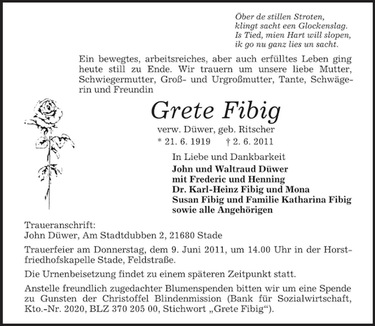 <p>Öber de stillen Stroten, klingt sacht een Glockenslag. Is Tied, mien Hart will slopen, ik go nu ganz lies un sacht.</p><p>Ein bewegtes, arbeitsreiches, aber auch erfülltes Leben ging heute still zu Ende. Wir trauern um unsere liebe Mutter, Schwiegermutter, Groß- und Urgroßmutter, Tante, Schwägerin und Freundin</p><p>Grete Fibig<br />verw. Düwer, geb. Ritscher * 21. 6. 1919 † 2. 6. 2011 In Liebe und Dankbarkeit John und Waltraud Düwer mit Frederic und Henning Dr. Karl-Heinz Fibig und Mona Susan Fibig und Familie Katharina Fibig sowie alle Angehörigen Traueranschrift: John Düwer, Am Stadtdubben 2, 21680 Stade Trauerfeier am Donnerstag, dem 9. Juni 2011, um 14.00 Uhr in der Horstfriedhofskapelle Stade, Feldstraße. Die Urnenbeisetzung findet zu einem späteren Zeitpunkt statt. Anstelle freundlich zugedachter Blumenspenden bitten wir um eine Spende zu Gunsten der Christoffel Blindenmission (Bank für Sozialwirtschaft, Kto.-Nr. 2020, BLZ 370 205 00, Stichwort „Grete Fibig“).</p>