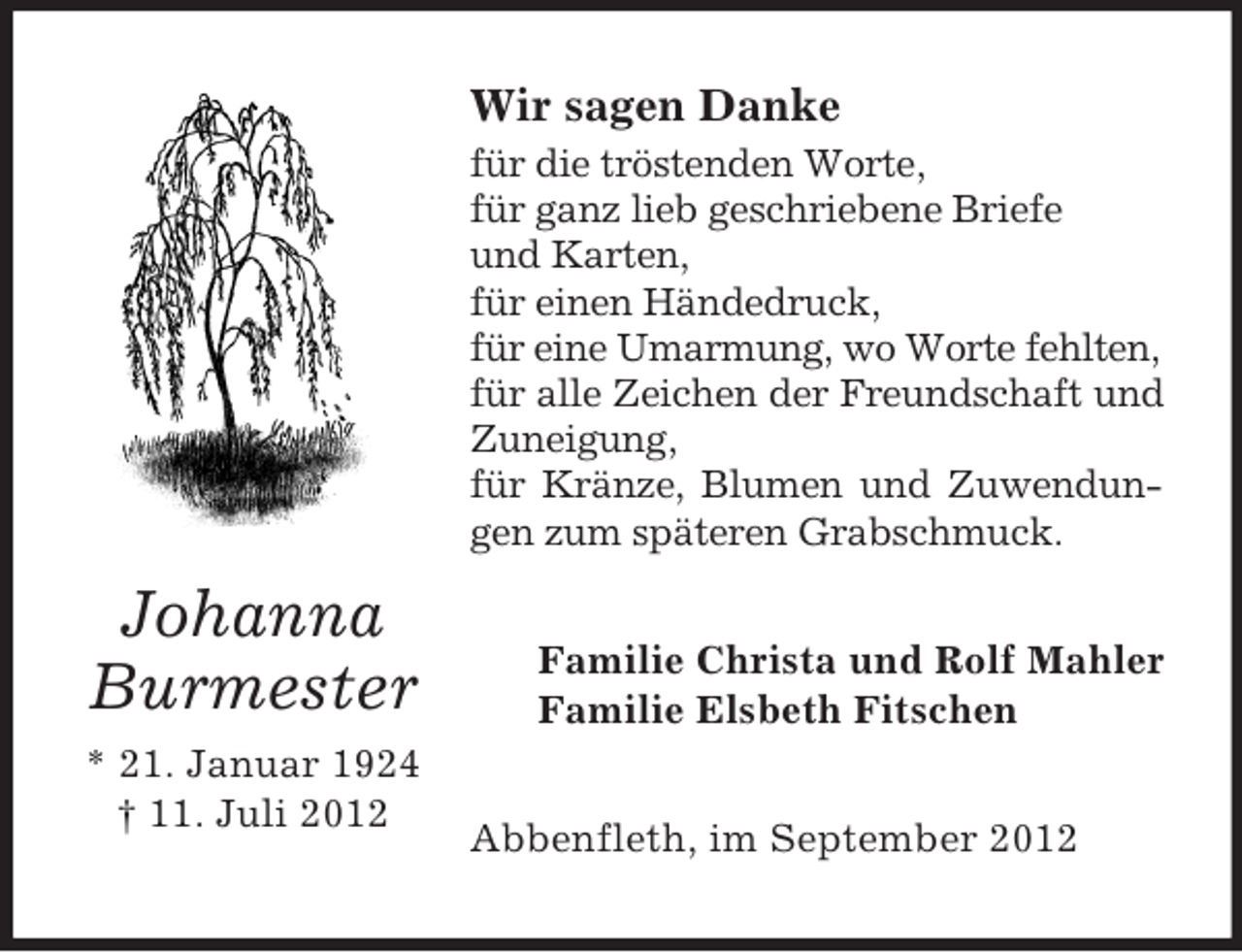 <p>Wir sagen Danke<br />für die tröstenden Worte,<br />für ganz lieb geschriebene Briefe<br />und Karten,<br />für einen Händedruck,<br />für eine Umarmung, wo Worte fehlten,<br />für alle Zeichen der Freundschaft und<br />Zuneigung,<br />für Kränze, Blumen und Zuwendungen zum späteren Grabschmuck.</p><p>Johanna<br />Burmester<br />* 21. Januar 1924<br />† 11. Juli 2012</p><p>Familie Christa und Rolf Mahler<br />Familie Elsbeth Fitschen<br />Abbenfleth, im September 2012</p>