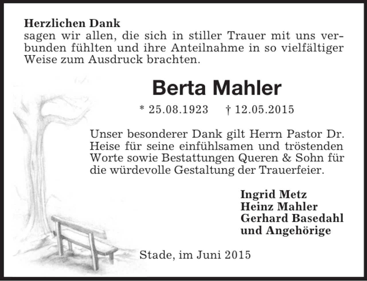 <p>Herzlichen Dank<br />sagen wir allen, die sich in stiller Trauer mit uns verbunden fühlten und ihre Anteilnahme in so vielfältiger Weise zum Ausdruck brachten.<br />Berta Mahler<br />* 25.08.1923 † 12.05.2015<br />Unser besonderer Dank gilt Herrn Pastor Dr. Heise für seine einfühlsamen und tröstenden Worte sowie Bestattungen Queren</p>