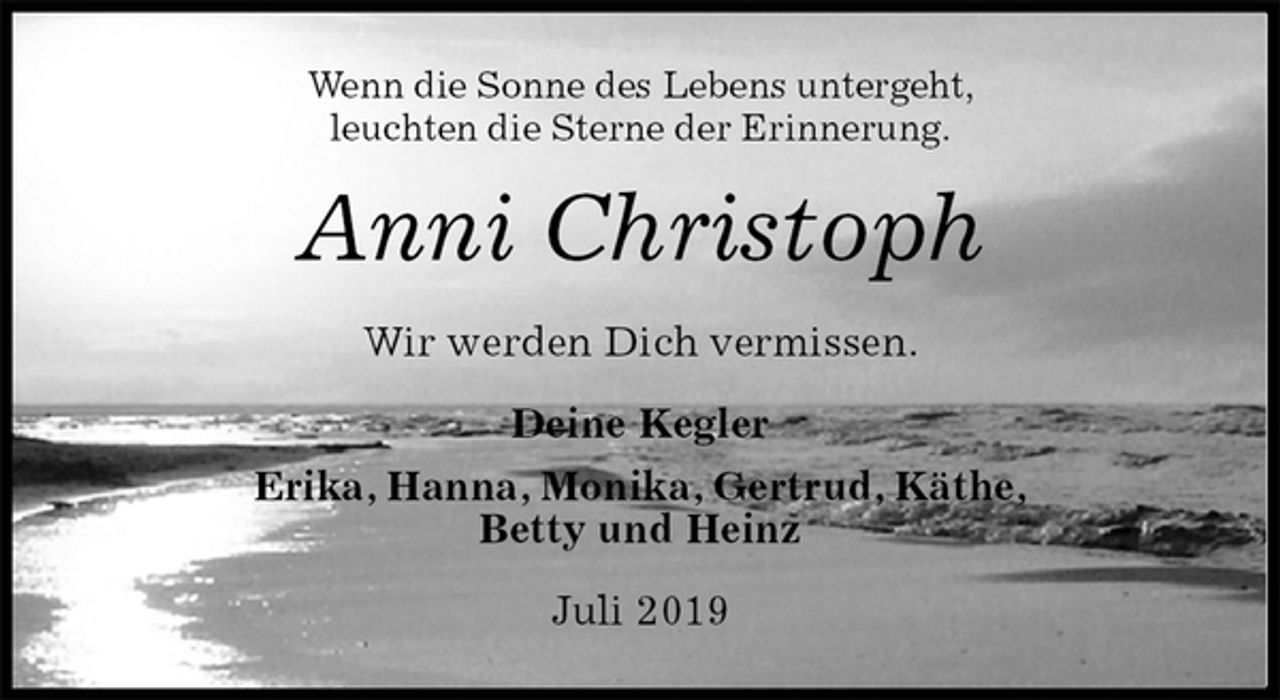 <p>Wenn die Sonne des Lebens untergeht,<br />leuchten die Sterne der Erinnerung.<br />Anni Christoph<br />Wir werden Dich vermissen.<br />Deine Kegler<br />Erika, Hanna, Monika, Gertrud, Käthe,<br />Betty und Heinz<br />Juli 2019</p>