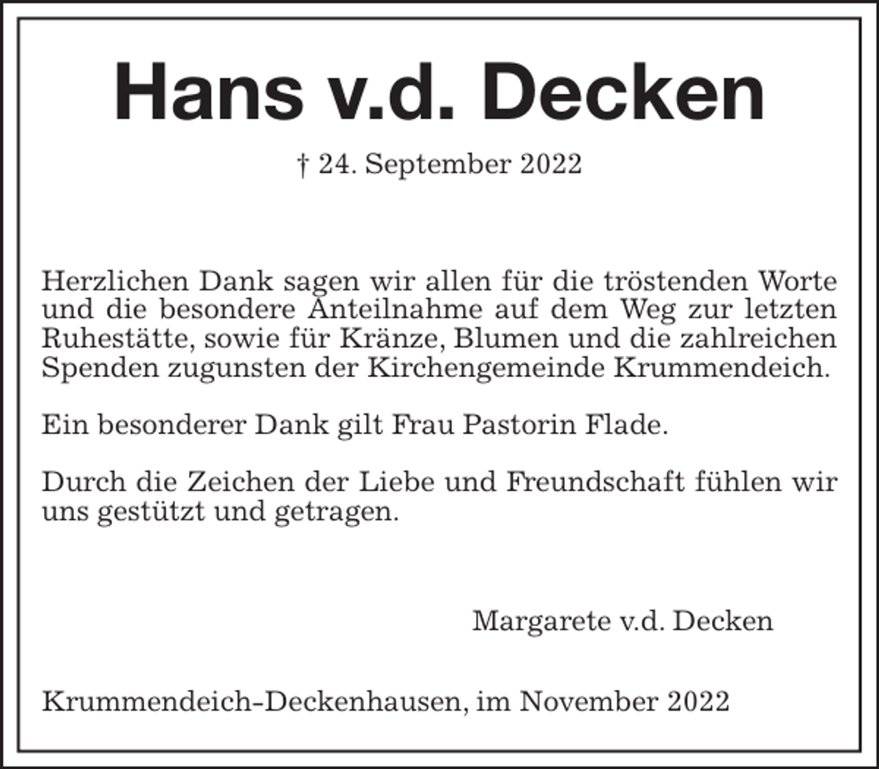 <p>Hans v.d. Decken<br />† 24. September 2022</p><p>Herzlichen Dank sagen wir allen für die tröstenden Worte und die besondere Anteilnahme auf dem Weg zur letzten Ruhestätte, sowie für Kränze, Blumen und die zahlreichen Spenden zugunsten der Kirchengemeinde Krummendeich.</p><p>Ein besonderer Dank gilt Frau Pastorin Flade.</p><p>Durch die Zeichen der Liebe und Freundschaft fühlen wir uns gestützt und getragen.</p><p>Margarete v.d. Decken<br />Krummendeich-Deckenhausen, im November 2022</p>