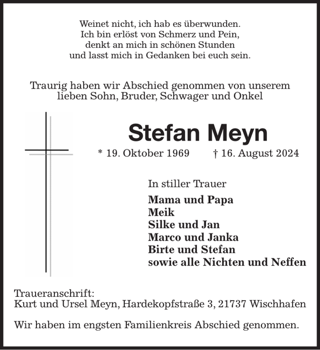 <p>Weinet nicht, ich hab es überwunden.<br />Ich bin erlöst von Schmerz und Pein,<br />denkt an mich in schönen Stunden<br />und lasst mich in Gedanken bei euch sein.<br />Traurig haben wir Abschied genommen von unserem<br />lieben Sohn, Bruder, Schwager und Onkel<br />Stefan Meyn<br />* 19. Oktober 1969 † 16. August 2024<br />In stiller Trauer<br />Mama und Papa<br />Meik<br />Silke und Jan<br />Marco und Janka<br />Birte und Stefan<br />sowie alle Nichten und Neffen<br />Traueranschrift:<br />Kurt und Ursel Meyn, Hardekopfstraße 3, 21737 Wischhafen</p><p>Wir haben im engsten Familienkreis Abschied genommen.</p>