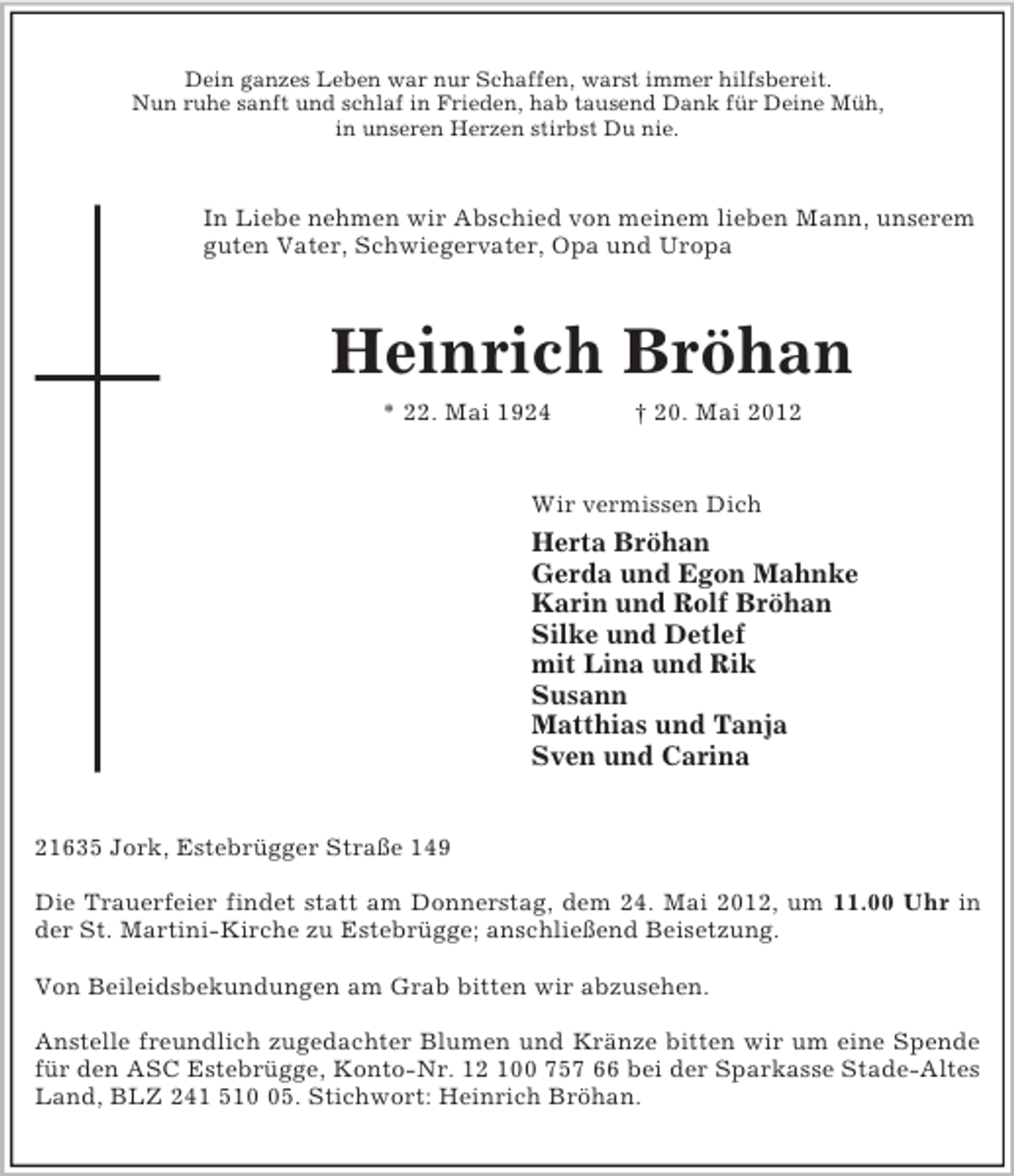 <p>Dein ganzes Leben war nur Schaffen, warst immer hilfsbereit.<br />Nun ruhe sanft und schlaf in Frieden, hab tausend Dank für Deine Müh,<br />in unseren Herzen stirbst Du nie.<br />In Liebe nehmen wir Abschied von meinem lieben Mann, unserem guten Vater, Schwiegervater, Opa und Uropa<br />Heinrich Bröhan<br />* 22. Mai 1924 † 20. Mai 2012<br />Wir vermissen Dich<br />Herta Bröhan<br />Gerda und Egon Mahnke<br />Karin und Rolf Bröhan<br />Silke und Detlef<br />mit Lina und Rik<br />Susann<br />Matthias und Tanja<br />Sven und Carina<br />21635 Jork, Estebrügger Straße 149</p><p>Die Trauerfeier findet statt am Donnerstag, dem 24. Mai 2012, um 11.00 Uhr in<br />der St. Martini-Kirche zu Estebrügge; anschließend Beisetzung.</p><p>Von Beileidsbekundungen am Grab bitten wir abzusehen.</p><p>Anstelle freundlich zugedachter Blumen und Kränze bitten wir um eine Spende<br />für den ASC Estebrügge, Konto-Nr. 12 100 757 66 bei der Sparkasse Stade-Altes Land, BLZ 241 510 05. Stichwort: Heinrich Bröhan.</p>