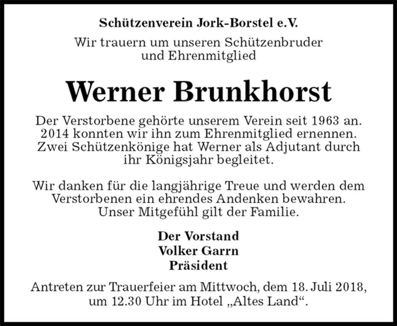 <p>Schützenverein Jork-Borstel e.V.<br />Wir trauern um unseren Schützenbruder<br />und Ehrenmitglied<br />Werner Brunkhorst<br />Der Vorstand<br />Volker Garrn<br />Präsident<br />Antreten zur Trauerfeier am Mittwoch, dem 18. Juli 2018,<br />um 12.30 Uhr im Hotel „Altes Land“.<br />Der Verstorbene gehörte unserem Verein seit 1963 an.<br />2014 konnten wir ihn zum Ehrenmitglied ernennen.<br />Zwei Schützenkönige hat Werner als Adjutant durch<br />ihr Königsjahr begleitet.</p>
<p>Wir danken für die langjährige Treue und werden dem<br />Verstorbenen ein ehrendes Andenken bewahren.<br />Unser Mitgefühl gilt der Familie.</p>
