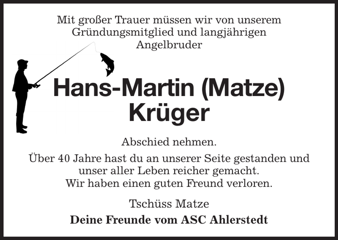 <p>Mit großer Trauer müssen wir von unserem<br />Gründungsmitglied und langjährigen<br />Angelbruder<br />Hans-Martin (Matze)<br />Krüger<br />Abschied nehmen.<br />Über 40 Jahre hast du an unserer Seite gestanden und<br />unser aller Leben reicher gemacht.<br />Wir haben einen guten Freund verloren.<br />Tschüss Matze<br />Deine Freunde vom ASC Ahlerstedt</p>
