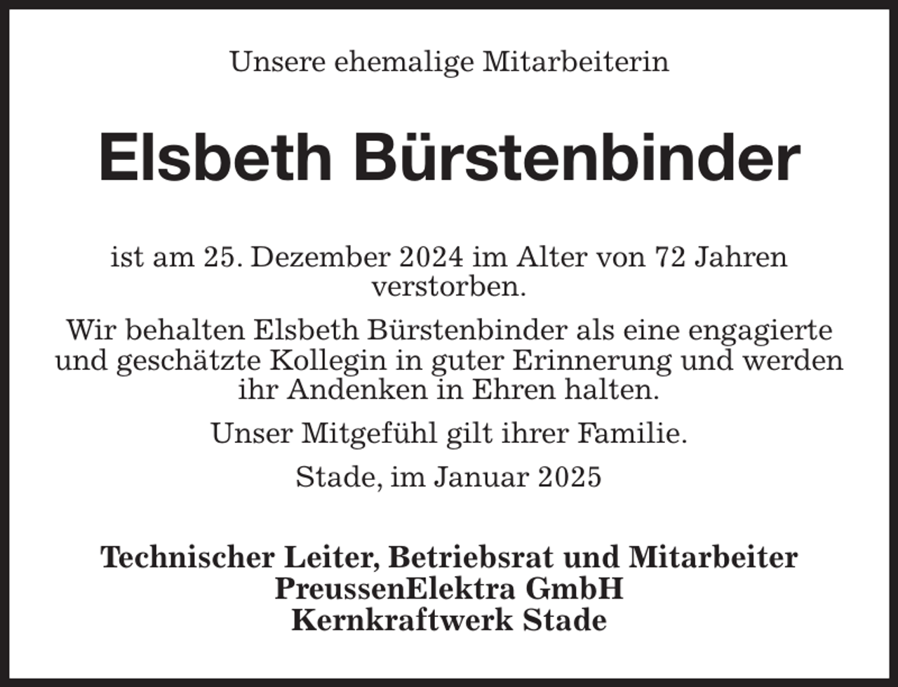 <p>Unsere ehemalige Mitarbeiterin<br />Elsbeth Bürstenbinder<br />ist am 25. Dezember 2024 im Alter von 72 Jahren<br />verstorben.<br />Wir behalten Elsbeth Bürstenbinder als eine engagierte und geschätzte Kollegin in guter Erinnerung und werden ihr Andenken in Ehren halten.<br />Unser Mitgefühl gilt ihrer Familie.<br />Stade, im Januar 2025<br />Technischer Leiter, Betriebsrat und Mitarbeiter<br />PreussenElektra GmbH<br />Kernkraftwerk Stade</p>