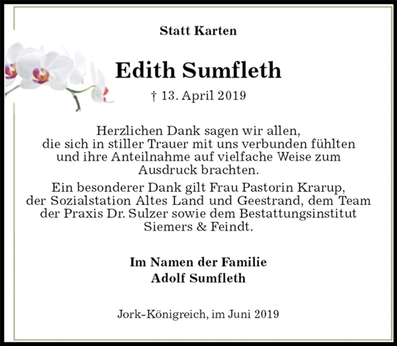 <p>Statt Karten<br />Edith Sumfleth<br />† 13. April 2019<br />Herzlichen Dank sagen wir allen,<br />die sich in stiller Trauer mit uns verbunden fühlten<br />und ihre Anteilnahme auf vielfache Weise zum<br />Ausdruck brachten.<br />Ein besonderer Dank gilt Frau Pastorin Krarup,<br />der Sozialstation Altes Land und Geestrand, dem Team der Praxis Dr. Sulzer sowie dem Bestattungsinstitut<br />Siemers &amp; Feindt.<br />Im Namen der Familie<br />Adolf Sumfleth<br />Jork-Königreich, im Juni 2019</p>