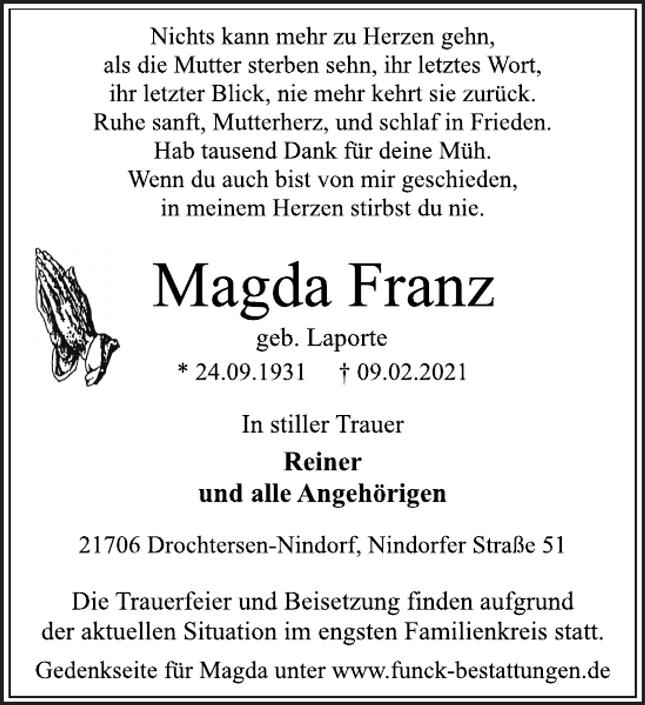 <p>Nichts kann mehr zu Herzen gehn,<br />als die Mutter sterben sehn, ihr letztes Wort,<br />ihr letzter Blick, nie mehr kehrt sie zurück.<br />Ruhe sanft, Mutterherz, und schlaf in Frieden.<br />Hab tausend Dank für deine Müh.<br />Wenn du auch bist von mir geschieden,<br />in meinem Herzen stirbst du nie.<br />Magda Franz<br />* 24.09.1931 † 09.02.2021<br />In stiller Trauer<br />Reiner<br />und alle Angehörigen<br />21706 Drochtersen-Nindorf, Nindorfer Straße 51<br />Die Trauerfeier und Beisetzung finden aufgrund<br />der aktuellen Situation im engsten Familienkreis statt.<br />Gedenkseite für Magda unter www.funck-bestattungen.de<br />geb. Laporte</p>