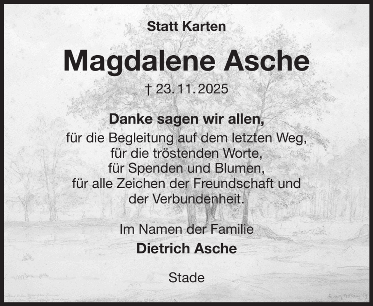 <p>Statt Karten<br />Magdalene Asche<br />† 23. 11. 2025<br />Danke sagen wir allen,<br />für die Begleitung auf dem letzten Weg,<br />für die tröstenden Worte,<br />für Spenden und Blumen,<br />für alle Zeichen der Freundschaft und<br />der Verbundenheit.<br />Im Namen der Familie<br />Dietrich Asche<br />Stade</p>
