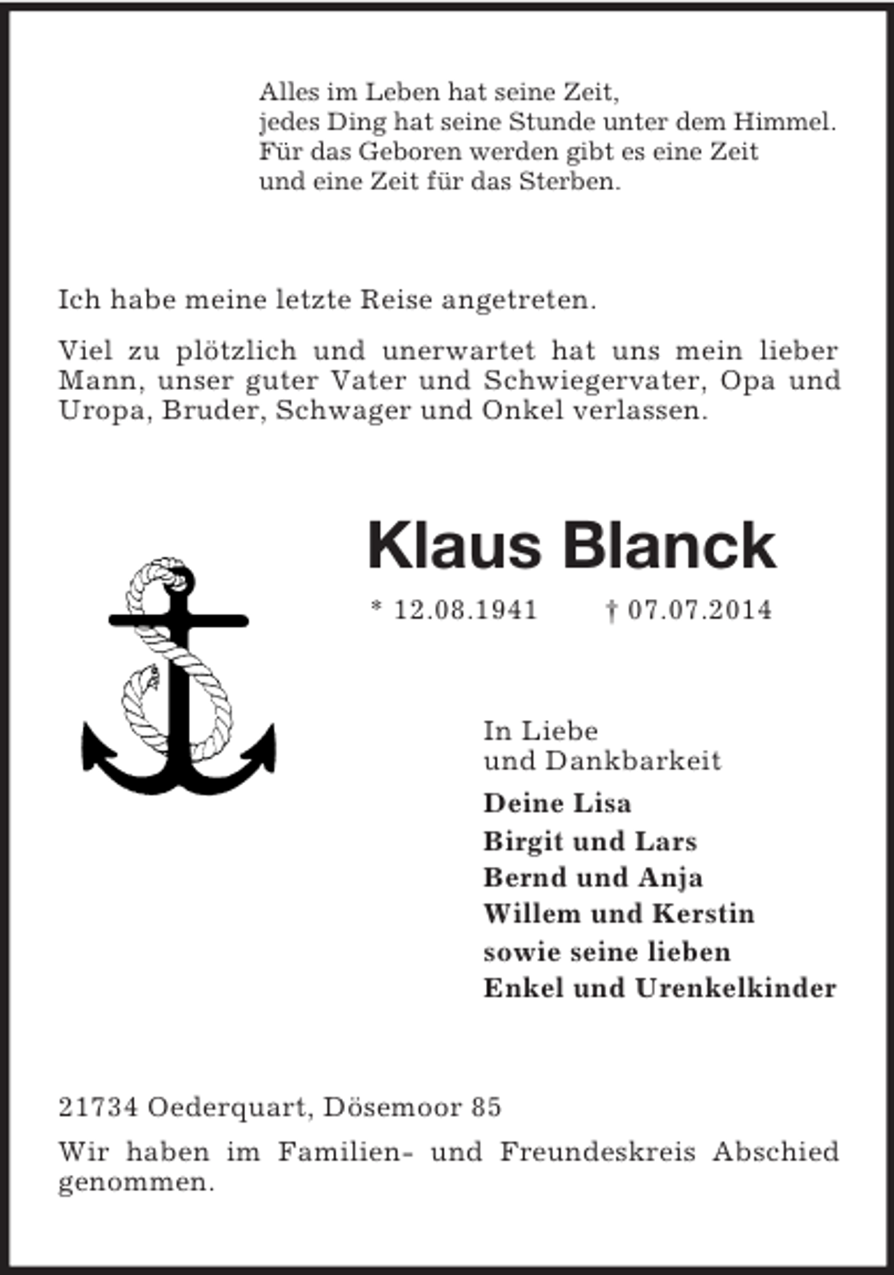 <p>Alles im Leben hat seine Zeit,<br />jedes Ding hat seine Stunde unter dem Himmel.<br />Für das Geboren werden gibt es eine Zeit<br />und eine Zeit für das Sterben.<br />Ich habe meine letzte Reise angetreten.<br />Viel zu plötzlich und unerwartet hat uns mein lieber Mann, unser guter Vater und Schwiegervater, Opa und Uropa, Bruder, Schwager und Onkel verlassen.<br />Klaus Blanck<br />* 12.08.1941 † 07.07.2014<br />In Liebe<br />und Dankbarkeit<br />Deine Lisa<br />Birgit und Lars<br />Bernd und Anja<br />Willem und Kerstin<br />sowie seine lieben<br />Enkel und Urenkelkinder<br />21734 Oederquart, Dösemoor 85<br />Wir haben im Familien- und Freundeskreis Abschied genommen.</p>