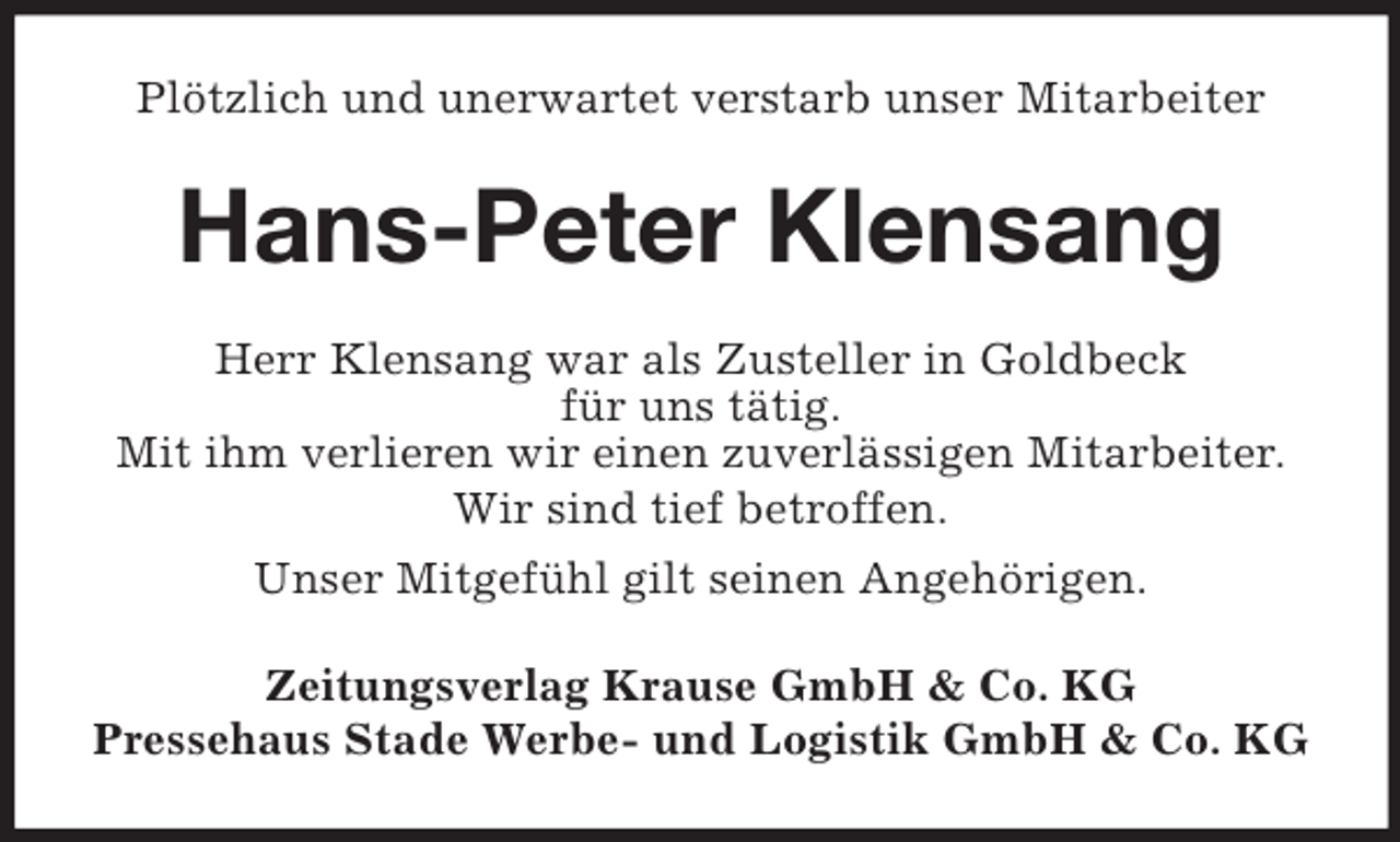 <p>Plötzlich und unerwartet verstarb unser Mitarbeiter</p><p>Hans-Peter Klensang<br />Herr Klensang war als Zusteller in Goldbeck<br />für uns tätig.<br />Mit ihm verlieren wir einen zuverlässigen Mitarbeiter.<br />Wir sind tief betroffen.<br />Unser Mitgefühl gilt seinen Angehörigen.<br />Zeitungsverlag Krause GmbH &amp; Co. KG<br />Pressehaus Stade Werbe- und Logistik GmbH &amp; Co. KG</p>