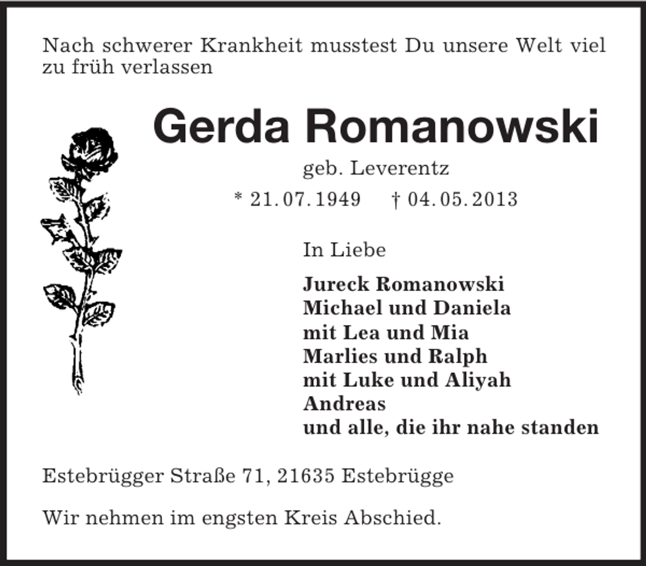 <p>Nach schwerer Krankheit musstest Du unsere Welt viel zu früh verlassen<br />Gerda Romanowski<br />geb. Leverentz<br />* 21. 07. 1949 † 04. 05. 2013<br />In Liebe<br />Jureck Romanowski<br />Michael und Daniela<br />mit Lea und Mia<br />Marlies und Ralph<br />mit Luke und Aliyah<br />Andreas<br />und alle, die ihr nahe standen<br />Estebrügger Straße 71, 21635 Estebrügge</p><p>Wir nehmen im engsten Kreis Abschied.</p>