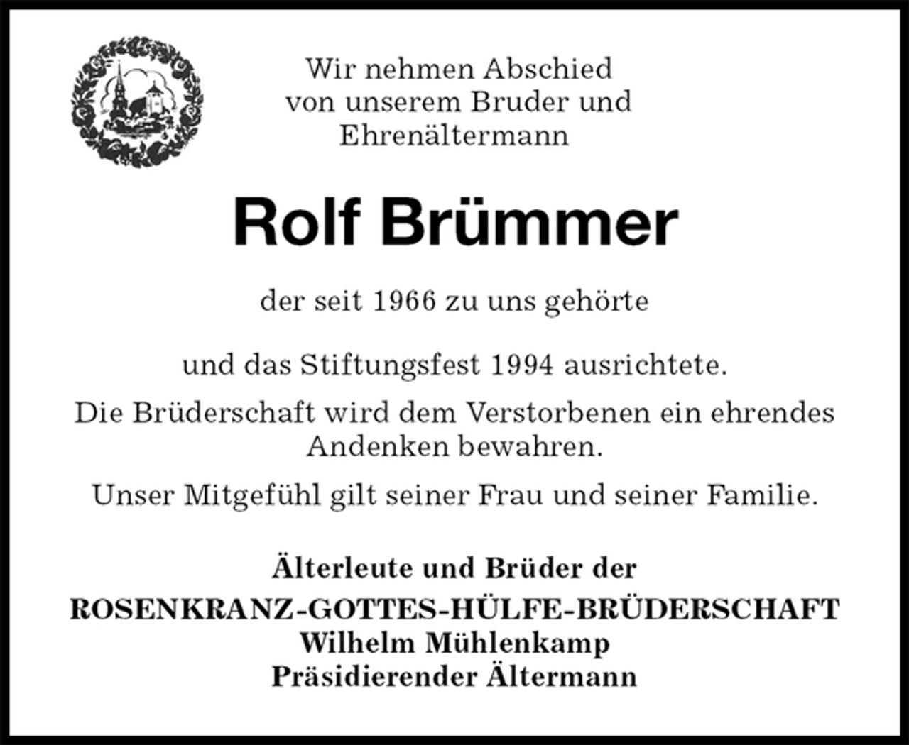 <p>Rolf Brümmer<br />Älterleute und Brüder der<br />ROSENKRANZ-GOTTES-HÜLFE-BRÜDERSCHAFT<br />Wilhelm Mühlenkamp<br />Präsidierender Ältermann<br />Wir nehmen Abschied<br />von unserem Bruder und<br />Ehrenältermann<br />der seit 1966 zu uns gehörte<br />und das Stiftungsfest 1994 ausrichtete.<br />Die Brüderschaft wird dem Verstorbenen ein ehrendes Andenken bewahren.<br />Unser Mitgefühl gilt seiner Frau und seiner Familie.</p>
