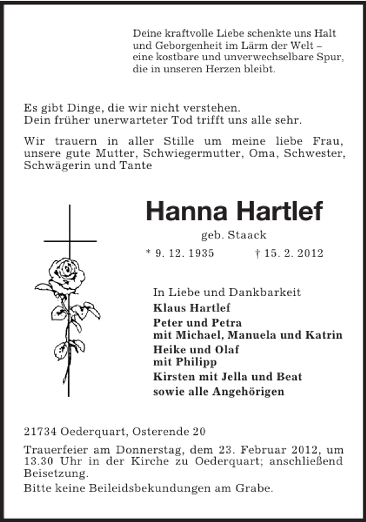 <p>Deine kraftvolle Liebe schenkte uns Halt<br />und Geborgenheit im Lärm der Welt –<br />eine kostbare und unverwechselbare Spur,<br />die in unseren Herzen bleibt.</p><p>Es gibt Dinge, die wir nicht verstehen.<br />Dein früher unerwarteter Tod trifft uns alle sehr.<br />Wir trauern in aller Stille um meine liebe Frau,<br />unsere gute Mutter, Schwiegermutter, Oma, Schwester,<br />Schwägerin und Tante</p><p>Hanna Hartlef<br />geb. Staack<br />* 9. 12. 1935<br />† 15. 2. 2012<br />In Liebe und Dankbarkeit<br />Klaus Hartlef<br />Peter und Petra<br />mit Michael, Manuela und Katrin<br />Heike und Olaf<br />mit Philipp<br />Kirsten mit Jella und Beat<br />sowie alle Angehörigen<br />21734 Oederquart, Osterende 20<br />Trauerfeier am Donnerstag, dem 23. Februar 2012, um<br />13.30 Uhr in der Kirche zu Oederquart; anschließend<br />Beisetzung.<br />Bitte keine Beileidsbekundungen am Grabe.</p>