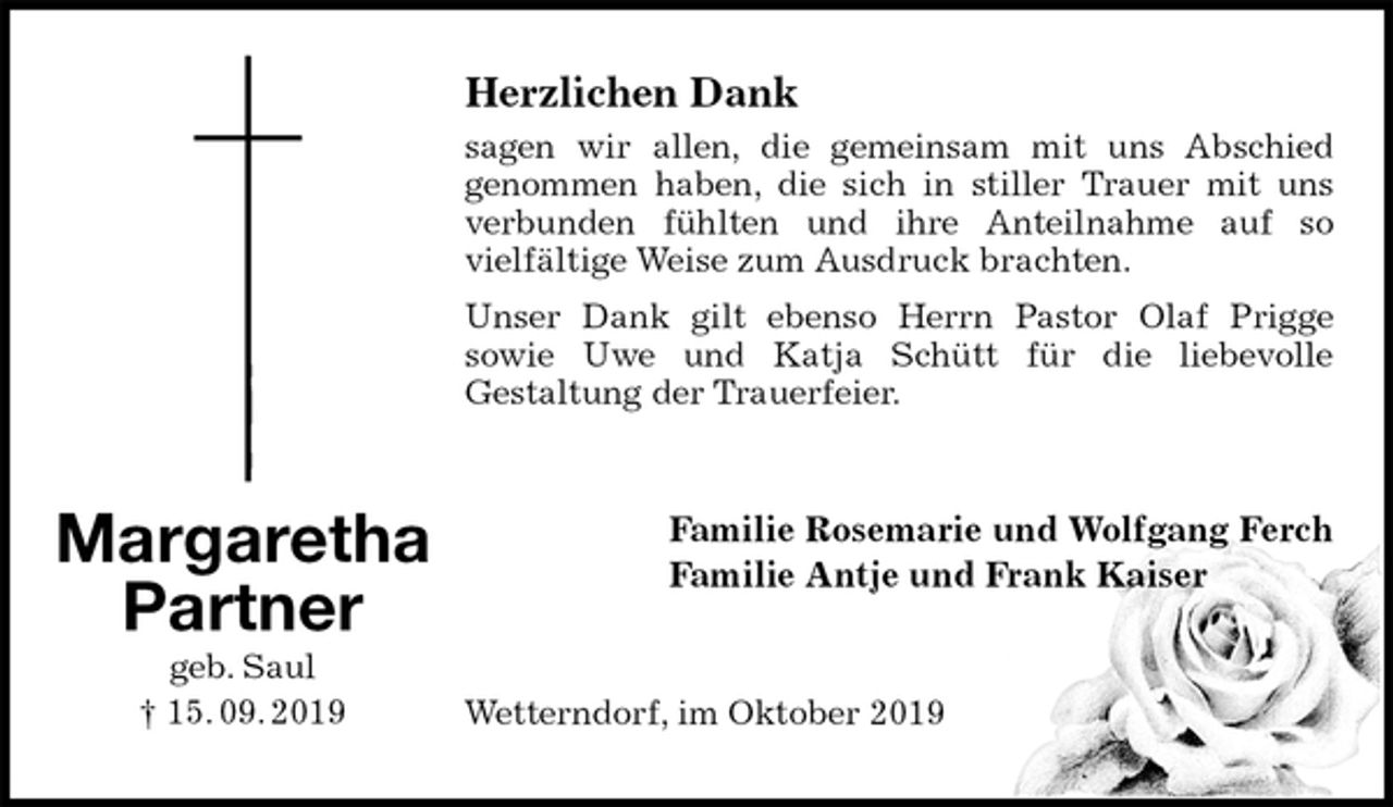 <p>Herzlichen Dank<br />sagen wir allen, die gemeinsam mit uns Abschied<br />genommen haben, die sich in stiller Trauer mit uns verbunden fühlten und ihre Anteilnahme auf so<br />vielfältige Weise zum Ausdruck brachten.<br />Unser Dank gilt ebenso Herrn Pastor Olaf Prigge<br />sowie Uwe und Katja Schütt für die liebevolle<br />Gestaltung der Trauerfeier.<br />Familie Rosemarie und Wolfgang Ferch<br />Familie Antje und Frank Kaiser<br />Wetterndorf, im Oktober 2019<br />Margaretha<br />Partner<br />geb. Saul<br />† 15. 09. 2019</p>