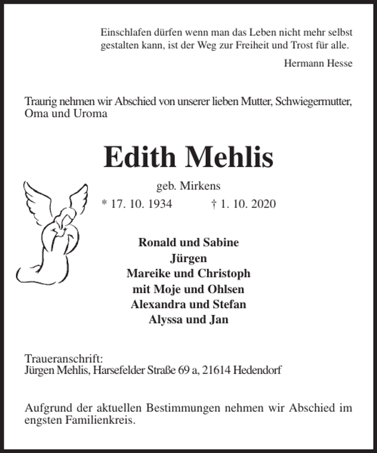 <p>Einschlafen dürfen wenn man das Leben nicht mehr selbst<br />gestalten kann, ist der Weg zur Freiheit und Trost für alle.<br />Hermann Hesse<br />Traurig nehmen wir Abschied von unserer lieben Mutter, Schwiegermutter, Oma und Uroma<br />Edith Mehlis<br />geb. Mirkens<br />* 17. 10. 1934 † 1. 10. 2020<br />Ronald und Sabine<br />Jürgen<br />Mareike und Christoph<br />mit Moje und Ohlsen<br />Alexandra und Stefan<br />Alyssa und Jan<br />Traueranschrift:<br />Jürgen Mehlis, Harsefelder Straße 69 a, 21614 Hedendorf</p>
<p>Aufgrund der aktuellen Bestimmungen nehmen wir Abschied im engsten Familienkreis.</p>
