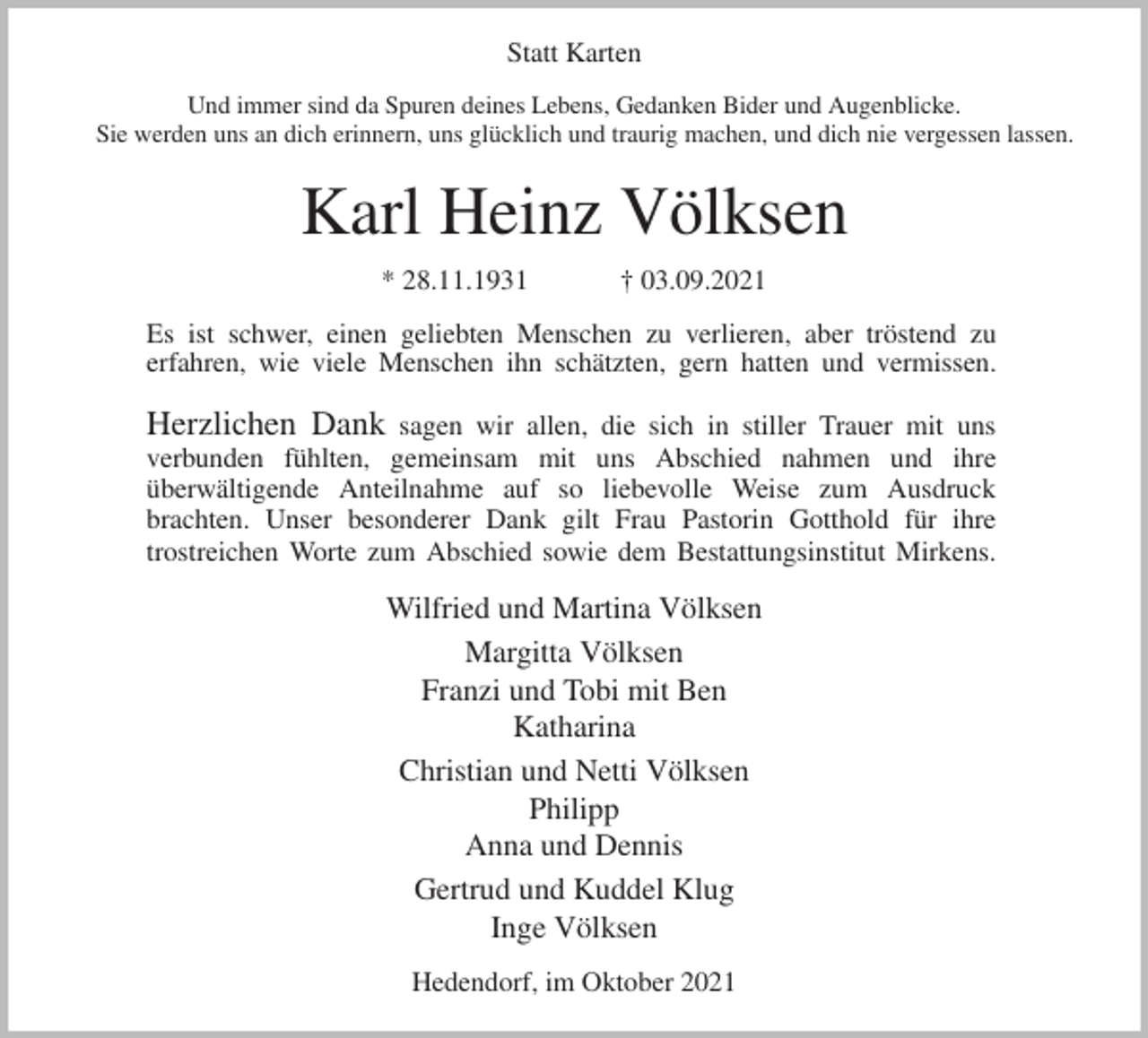 <p>Statt Karten<br />Und immer sind da Spuren deines Lebens, Gedanken Bider und Augenblicke.<br />Sie werden uns an dich erinnern, uns glücklich und traurig machen, und dich nie vergessen lassen.<br />Karl Heinz Völksen<br />* 28.11.1931 † 03.09.2021<br />Es ist schwer, einen geliebten Menschen zu verlieren, aber tröstend zu<br />erfahren, wie viele Menschen ihn schätzten, gern hatten und vermissen.</p>
<p>Herzlichen Dank sagen wir allen, die sich in stiller Trauer mit uns<br />verbunden fühlten, gemeinsam mit uns Abschied nahmen und ihre<br />überwältigende Anteilnahme auf so liebevolle Weise zum Ausdruck<br />brachten. Unser besonderer Dank gilt Frau Pastorin Gotthold für ihre<br />trostreichen Worte zum Abschied sowie dem Bestattungsinstitut Mirkens.<br />Wilfried und Martina Völksen<br />Margitta Völksen<br />Franzi und Tobi mit Ben<br />Katharina<br />Christian und Netti Völksen<br />Philipp<br />Anna und Dennis<br />Gertrud und Kuddel Klug<br />Inge Völksen<br />Hedendorf, im Oktober 2021</p>