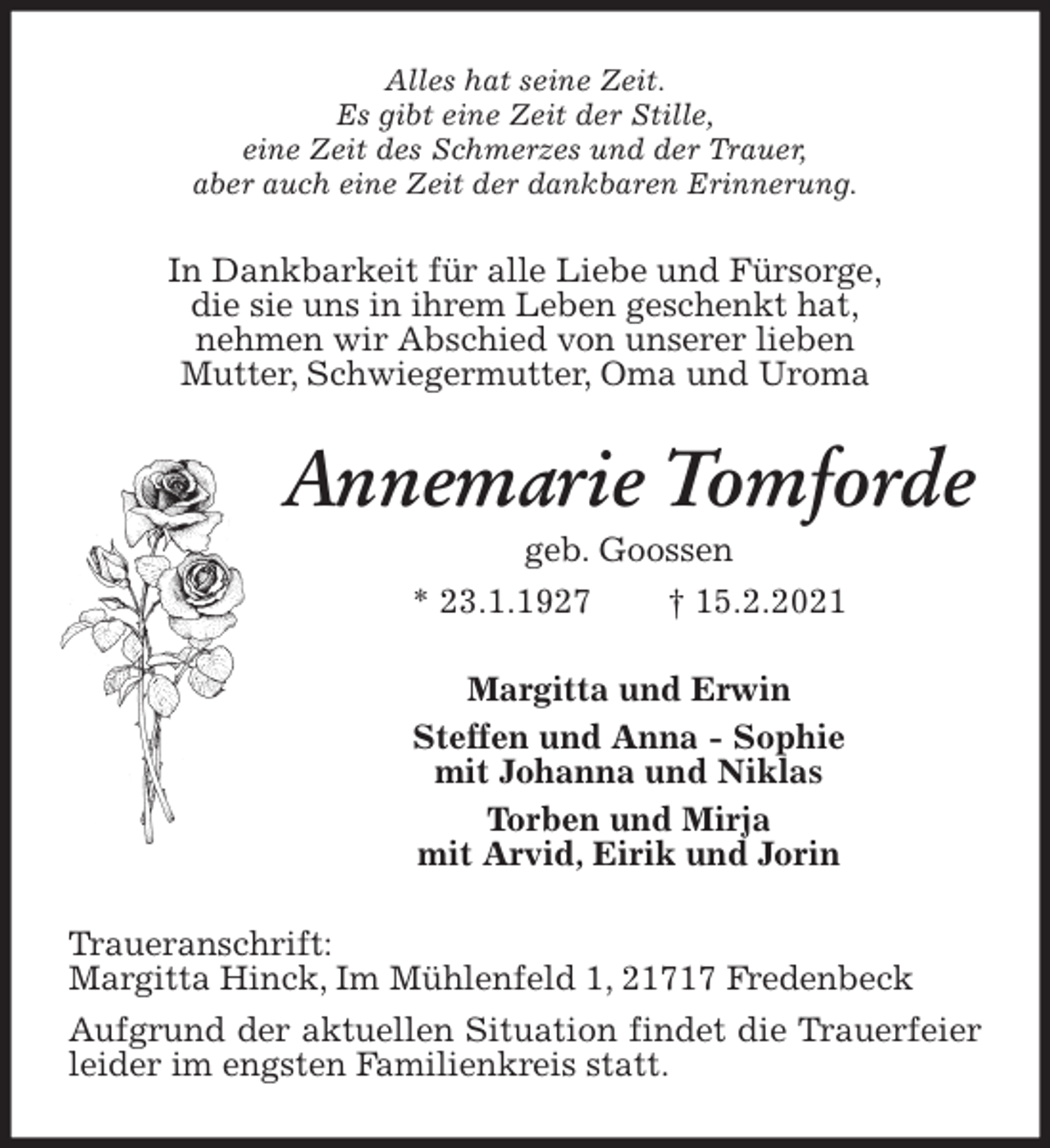 <p>Alles hat seine Zeit.<br />Es gibt eine Zeit der Stille,<br />eine Zeit des Schmerzes und der Trauer,<br />aber auch eine Zeit der dankbaren Erinnerung.<br />In Dankbarkeit für alle Liebe und Fürsorge,<br />die sie uns in ihrem Leben geschenkt hat,<br />nehmen wir Abschied von unserer lieben<br />Mutter, Schwiegermutter, Oma und Uroma<br />Annemarie Tomforde<br />geb. Goossen<br />* 23.1.1927 † 15.2.2021<br />Margitta und Erwin<br />Steffen und Anna - Sophie<br />mit Johanna und Niklas<br />Torben und Mirja<br />mit Arvid, Eirik und Jorin<br />Traueranschrift:<br />Margitta Hinck, Im Mühlenfeld 1, 21717 Fredenbeck<br />Aufgrund der aktuellen Situation findet die Trauerfeier leider im engsten Familienkreis statt.</p>