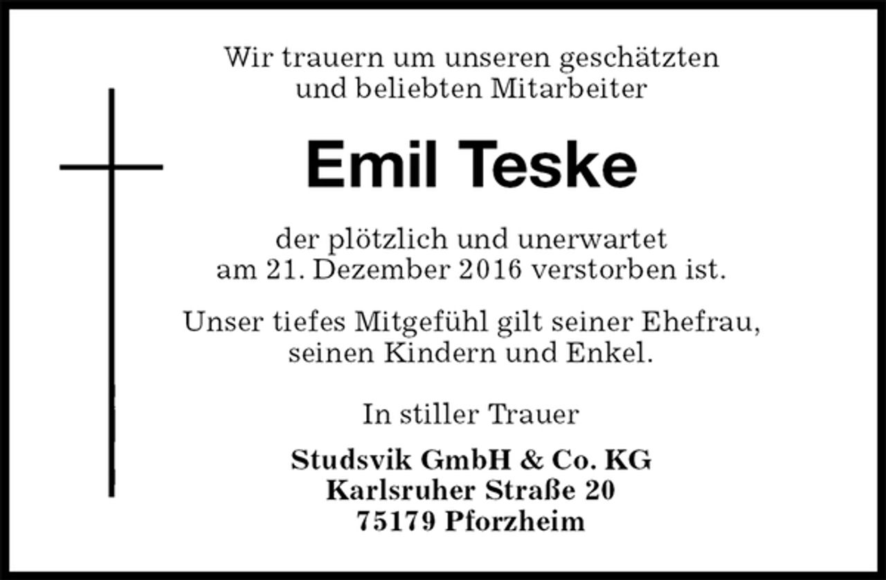<p>Wir trauern um unseren geschätzten<br />und beliebten Mitarbeiter<br />Emil Teske<br />der plötzlich und unerwartet<br />am 21. Dezember 2016 verstorben ist.<br />Unser tiefes Mitgefühl gilt seiner Ehefrau,<br />seinen Kindern und Enkel.<br />In stiller Trauer<br />Studsvik GmbH &amp; Co. KG<br />Karlsruher Straße 20<br />75179 Pforzheim</p>