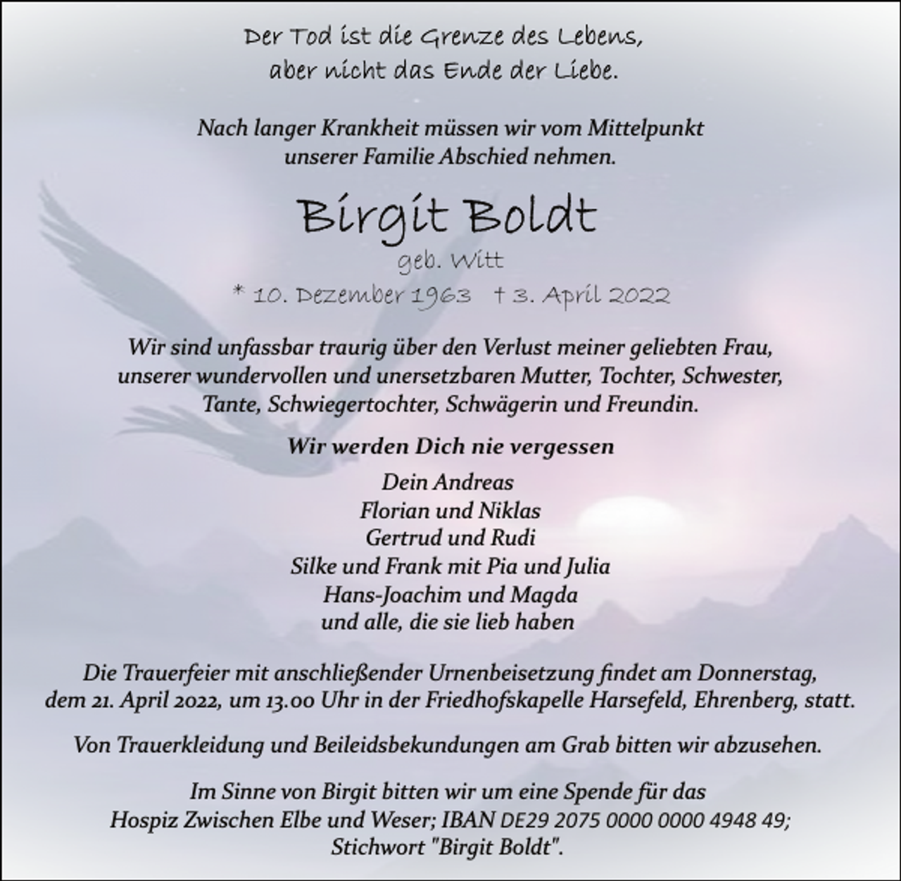 <p>Der Tod ist die Grenze des Lebens,<br />aber nicht das Ende der Liebe.<br />Nach langer Krankheit müssen wir vom Mittelpunkt<br />unserer Familie Abschied nehmen.<br />Birgit Boldt<br />geb. Witt<br />* 10. Dezember 1963 † 3. April 2022<br />Wir sind unfassbar traurig über den Verlust meiner geliebten Frau,<br />unserer wundervollen und unersetzbaren Mutter, Tochter, Schwester,<br />Tante, Schwiegertochter, Schwägerin und Freundin.<br />Wir werden Dich nie vergessen<br />Dein Andreas<br />Florian und Niklas<br />Gertrud und Rudi<br />Silke und Frank mit Pia und Julia<br />Hans­Joachim und Magda<br />und alle, die sie lieb haben<br />Die Trauerfeier mit anschließender Urnenbeisetzung findet am Donnerstag,<br />dem 21. April 2022, um 13.00 Uhr in der Friedhofskapelle Harsefeld, Ehrenberg, statt.<br />Von Trauerkleidung und Beileidsbekundungen am Grab bitten wir abzusehen.<br />Im Sinne von Birgit bitten wir um eine Spende für das<br />Hospiz Zwischen Elbe und Weser; IBAN DE29 2075 0000 0000 4948 49;<br />Stichwort "Birgit Boldt".</p>