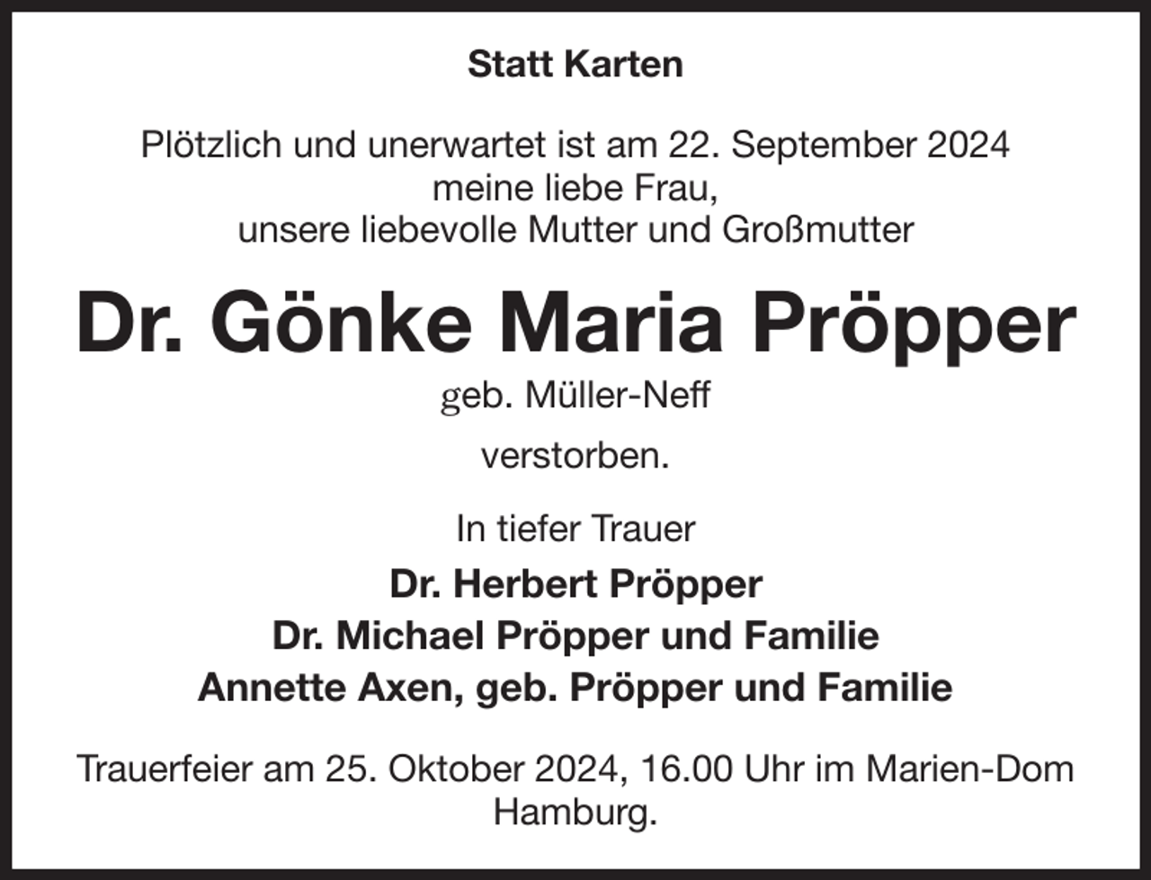 <p>Statt Karten</p><p>Plötzlich und unerwartet ist am 22. September 2024<br />meine liebe Frau,<br />unsere liebevolle Mutter und Großmutter<br />Dr. Gönke Maria Pröpper<br />geb. Müller-Neff<br />verstorben.<br />In tiefer Trauer<br />Dr. Herbert Pröpper<br />Dr. Michael Pröpper und Familie<br />Annette Axen, geb. Pröpper und Familie</p><p>Trauerfeier am 25. Oktober 2024, 16.00 Uhr im Marien-Dom Hamburg.</p>