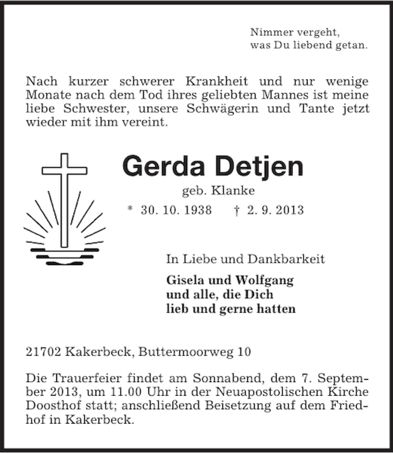 <p>Nimmer vergeht,<br />was Du liebend getan.<br />Nach kurzer schwerer Krankheit und nur wenige<br />Monate nach dem Tod ihres geliebten Mannes ist meine liebe Schwester, unsere Schwägerin und Tante jetzt wieder mit ihm vereint.<br />Gerda Detjen<br />geb. Klanke<br />* 30. 10. 1938 † 2. 9. 2013<br />In Liebe und Dankbarkeit<br />Gisela und Wolfgang<br />und alle, die Dich<br />lieb und gerne hatten<br />21702 Kakerbeck, Buttermoorweg 10</p><p>Die Trauerfeier findet am Sonnabend, dem 7. September 2013, um 11.00 Uhr in der Neuapostolischen Kirche Doosthof statt; anschließend Beisetzung auf dem Friedhof in Kakerbeck.</p>