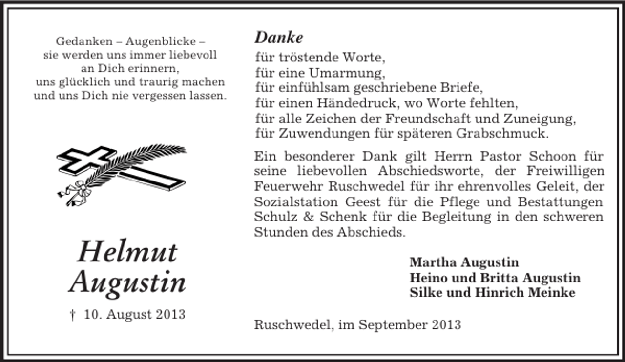 <p>Gedanken – Augenblicke –<br />sie werden uns immer liebevoll<br />an Dich erinnern,<br />uns glücklich und traurig machen<br />und uns Dich nie vergessen lassen.</p><p>Helmut<br />Augustin<br />† 10. August 2013</p><p>Danke<br />für tröstende Worte,<br />für eine Umarmung,<br />für einfühlsam geschriebene Briefe,<br />für einen Händedruck, wo Worte fehlten,<br />für alle Zeichen der Freundschaft und Zuneigung,<br />für Zuwendungen für späteren Grabschmuck.<br />Ein besonderer Dank gilt Herrn Pastor Schoon für<br />seine liebevollen Abschiedsworte, der Freiwilligen<br />Feuerwehr Ruschwedel für ihr ehrenvolles Geleit, der<br />Sozialstation Geest für die Pflege und Bestattungen<br />Schulz &amp; Schenk für die Begleitung in den schweren<br />Stunden des Abschieds.<br />Martha Augustin<br />Heino und Britta Augustin<br />Silke und Hinrich Meinke<br />Ruschwedel, im September 2013</p>