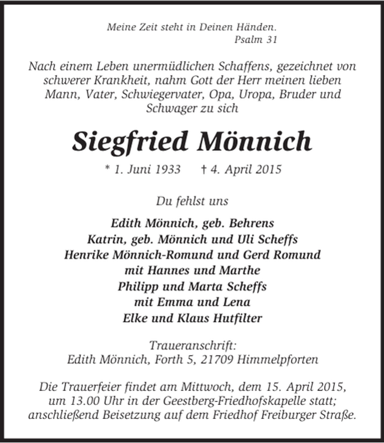 <p>Meine Zeit steht in Deinen Händen.<br />Psalm 31<br />Nach einem Leben unermüdlichen Schaffens, gezeichnet von<br />schwerer Krankheit, nahm Gott der Herr meinen lieben Mann, Vater, Schwiegervater, Opa, Uropa, Bruder und Schwager zu sich<br />Siegfried Mönnich<br />* 1. Juni 1933 † 4. April 2015<br />Du fehlst uns<br />Edith Mönnich, geb. Behrens<br />Katrin, geb. Mönnich und Uli Scheffs<br />Henrike Mönnich-Romund und Gerd Romund<br />mit Hannes und Marthe<br />Philipp und Marta Scheffs<br />mit Emma und Lena<br />Elke und Klaus Hutfilter<br />Traueranschrift:<br />Edith Mönnich, Forth 5, 21709 Himmelpforten<br />Die Trauerfeier findet am Mittwoch, dem 15. April 2015,<br />um 13.00 Uhr in der Geestberg-Friedhofskapelle statt;<br />anschließend Beisetzung auf dem Friedhof Freiburger Straße.</p>
