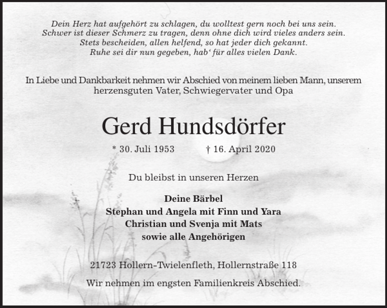 <p>Dein Herz hat aufgehört zu schlagen, du wolltest gern noch bei uns sein.<br />Schwer ist dieser Schmerz zu tragen, denn ohne dich wird vieles anders sein.<br />Stets bescheiden, allen helfend, so hat jeder dich gekannt.<br />Ruhe sei dir nun gegeben, hab‘ für alles vielen Dank.<br />In Liebe und Dankbarkeit nehmen wir Abschied von meinem lieben Mann, unserem herzensguten Vater, Schwiegervater und Opa<br />Gerd Hundsdörfer<br />* 30. Juli 1953 † 16. April 2020<br />Du bleibst in unseren Herzen</p>
<p>Deine Bärbel<br />Stephan und Angela mit Finn und Yara<br />Christian und Svenja mit Mats<br />sowie alle Angehörigen<br />21723 Hollern-Twielenfleth, Hollernstraße 118<br />Wir nehmen im engsten Familienkreis Abschied.</p>