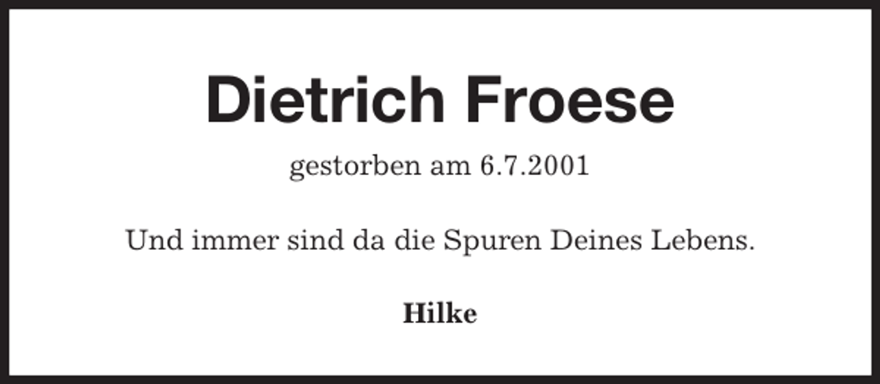 <p>Dietrich Froese<br />gestorben am 6.7.2001<br />Und immer sind da die Spuren Deines Lebens.<br />Hilke</p>
