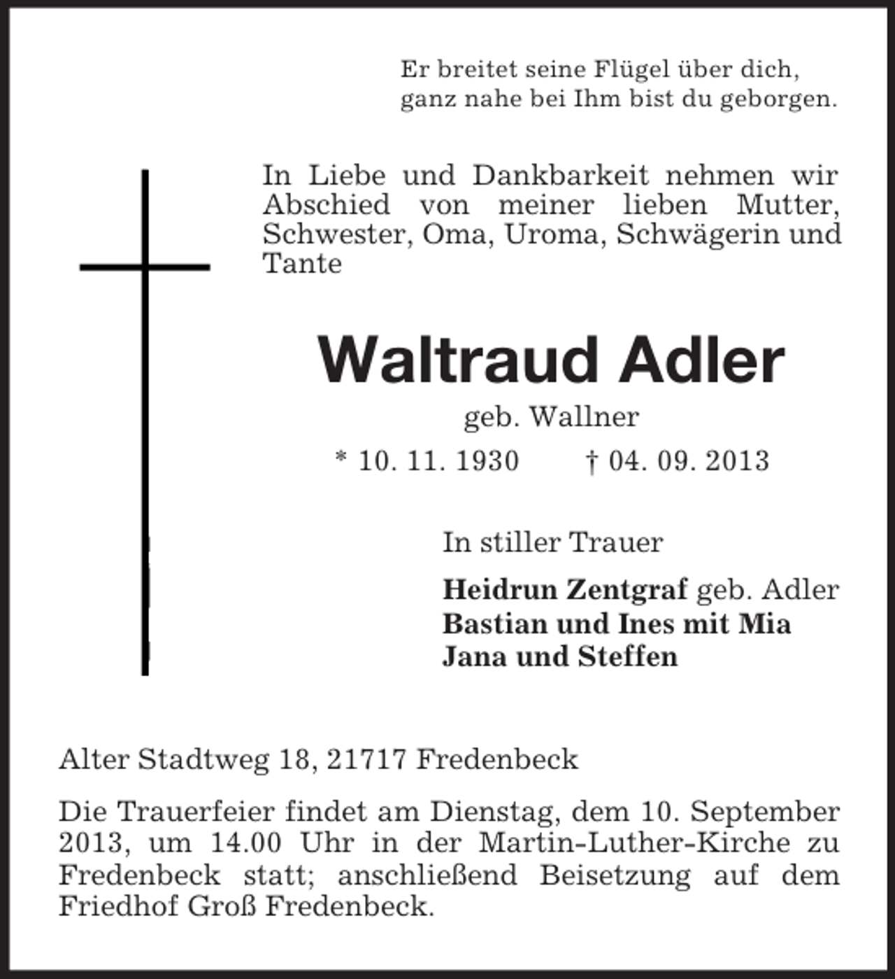 <p>Er breitet seine Flügel über dich,<br />ganz nahe bei Ihm bist du geborgen.</p><p>In Liebe und Dankbarkeit nehmen wir<br />Abschied von meiner lieben Mutter,<br />Schwester, Oma, Uroma, Schwägerin und<br />Tante</p><p>Waltraud Adler<br />geb. Wallner<br />* 10. 11. 1930</p><p>† 04. 09. 2013</p><p>In stiller Trauer<br />Heidrun Zentgraf geb. Adler<br />Bastian und Ines mit Mia<br />Jana und Steffen</p><p>Alter Stadtweg 18, 21717 Fredenbeck<br />Die Trauerfeier findet am Dienstag, dem 10. September<br />2013, um 14.00 Uhr in der Martin-Luther-Kirche zu<br />Fredenbeck statt; anschließend Beisetzung auf dem<br />Friedhof Groß Fredenbeck.</p>