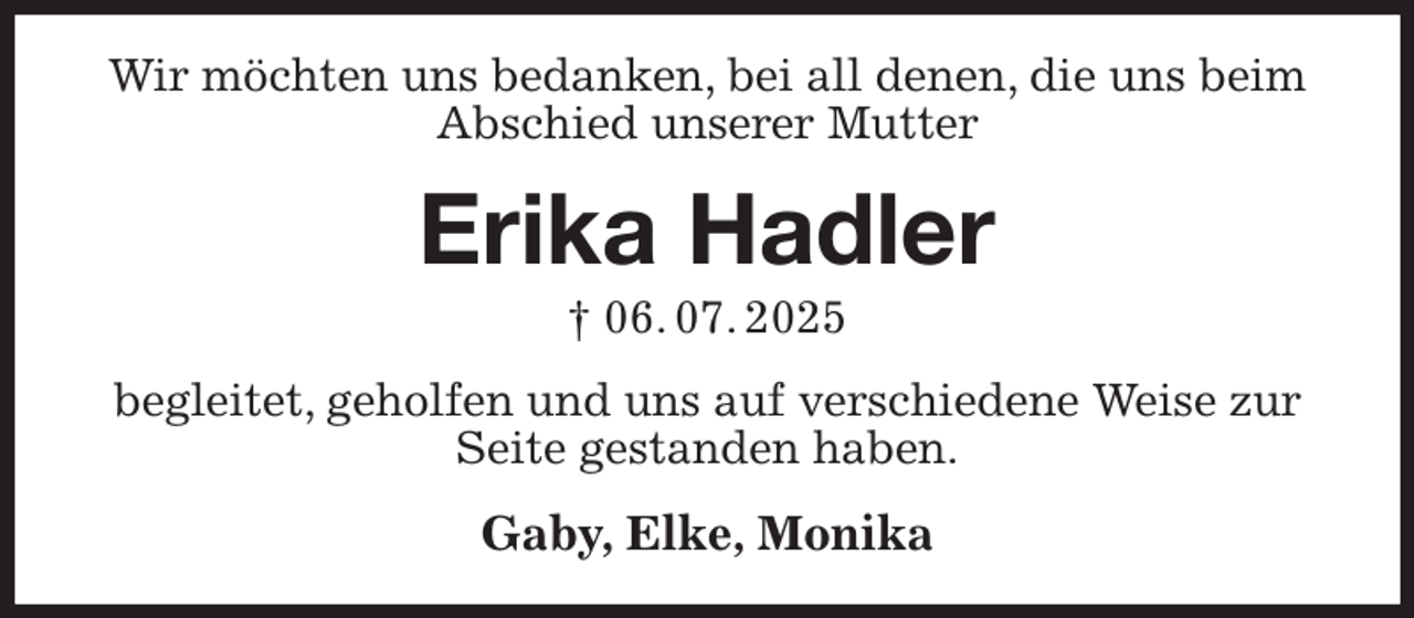 <p>Wir möchten uns bedanken, bei all denen, die uns beim Abschied unserer Mutter<br />Erika Hadler<br />† 06. 07. 2025<br />begleitet, geholfen und uns auf verschiedene Weise zur Seite gestanden haben.<br />Gaby, Elke, Monika</p>
