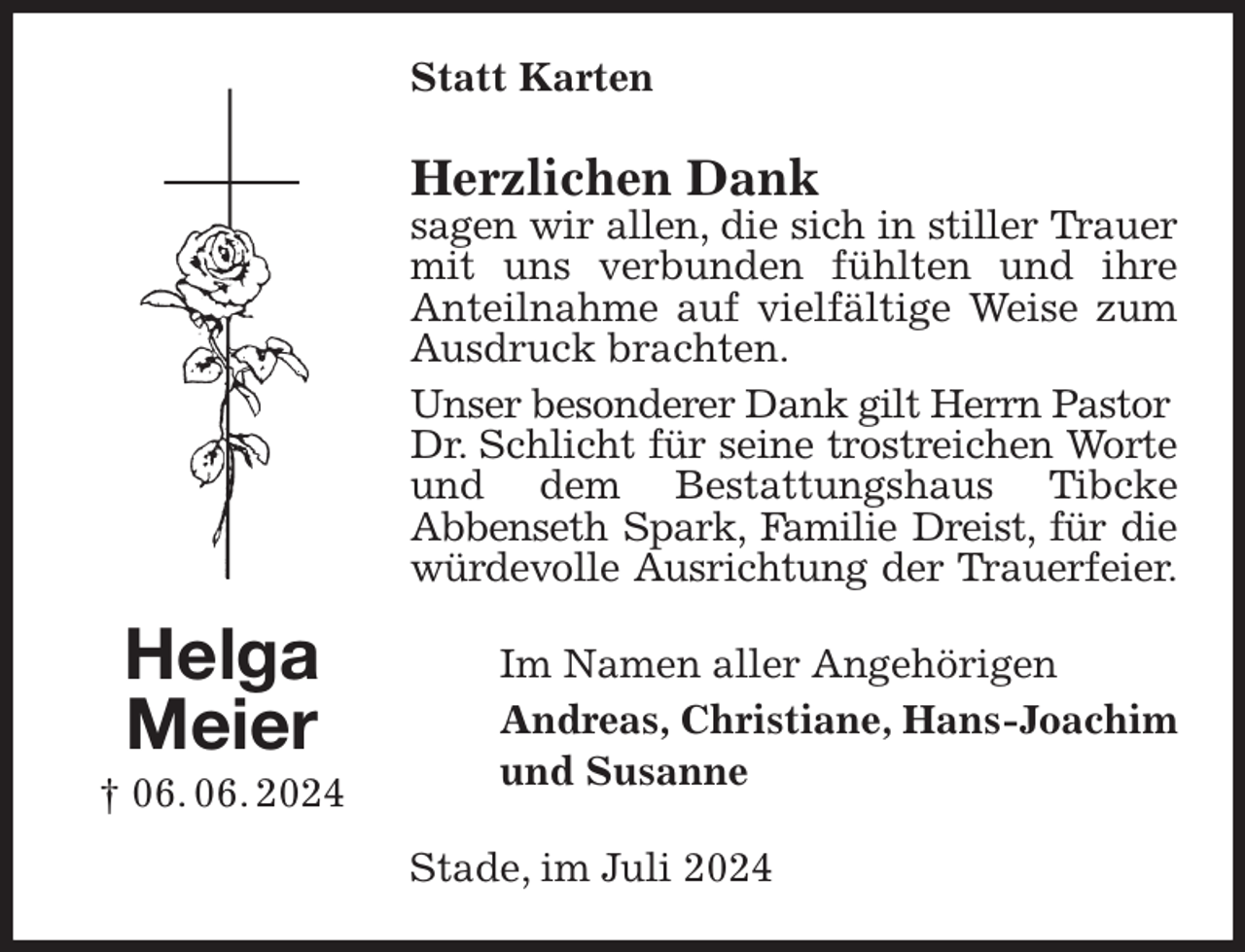 <p>Statt Karten<br />Herzlichen Dank<br />sagen wir allen, die sich in stiller Trauer<br />mit uns verbunden fühlten und ihre Anteilnahme auf vielfältige Weise zum Ausdruck brachten.<br />Unser besonderer Dank gilt Herrn Pastor<br />Dr. Schlicht für seine trostreichen Worte<br />und dem Bestattungshaus Tibcke<br />Abbenseth Spark, Familie Dreist, für die<br />würdevolle Ausrichtung der Trauerfeier.<br />Im Namen aller Angehörigen<br />Andreas, Christiane, Hans-Joachim<br />und Susanne<br />Stade, im Juli 2024<br />Helga<br />Meier<br />† 06. 06. 2024</p>