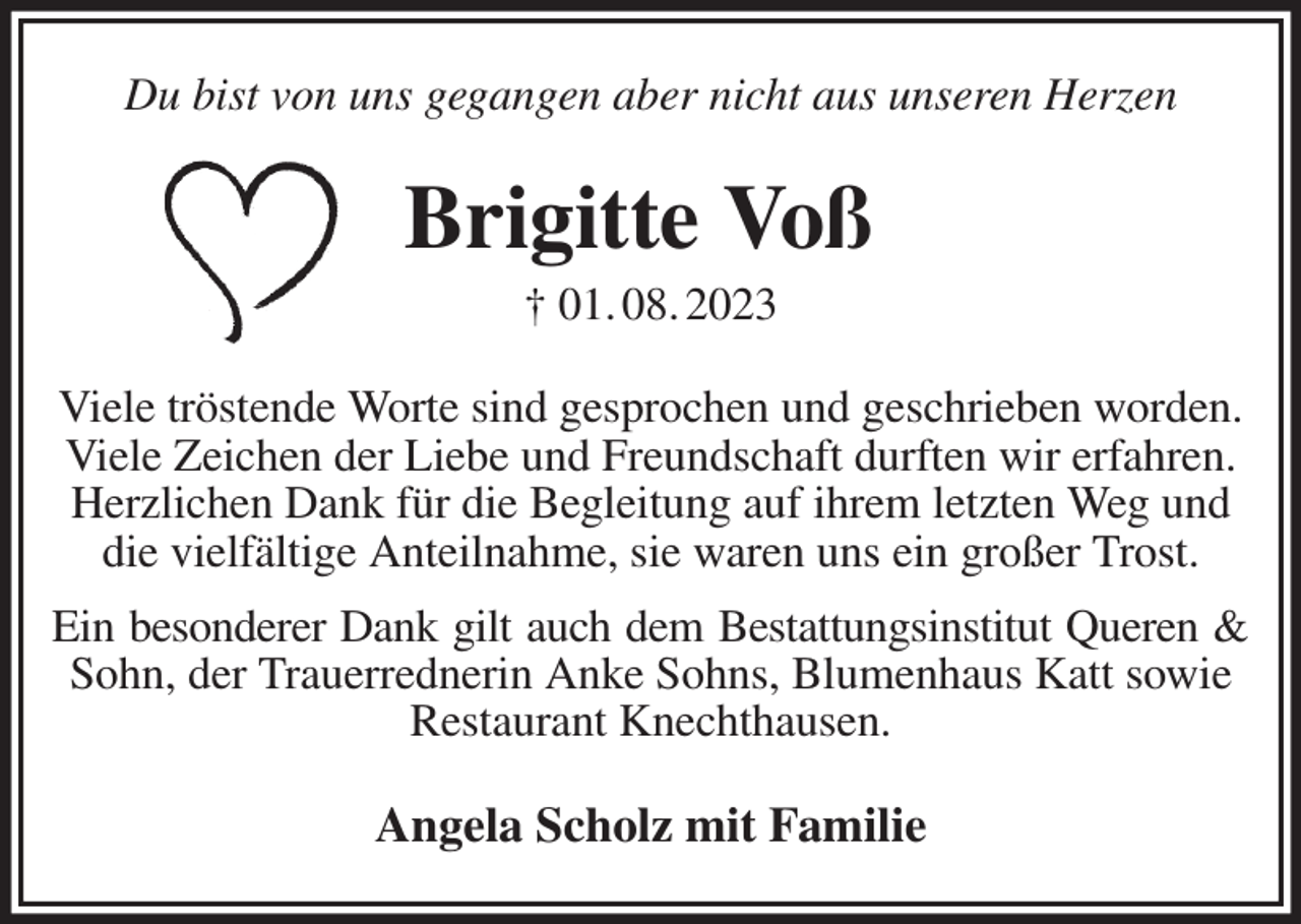 <p>Du bist von uns gegangen aber nicht aus unseren Herzen<br />Brigitte Voß<br />† 01. 08. 2023<br />Viele tröstende Worte sind gesprochen und geschrieben worden.<br />Viele Zeichen der Liebe und Freundschaft durften wir erfahren.<br />Herzlichen Dank für die Begleitung auf ihrem letzten Weg und<br />die vielfältige Anteilnahme, sie waren uns ein großer Trost.<br />Ein besonderer Dank gilt auch dem Bestattungsinstitut Queren &amp;<br />Sohn, der Trauerrednerin Anke Sohns, Blumenhaus Katt sowie Restaurant Knechthausen.<br />Angela Scholz mit Familie</p>