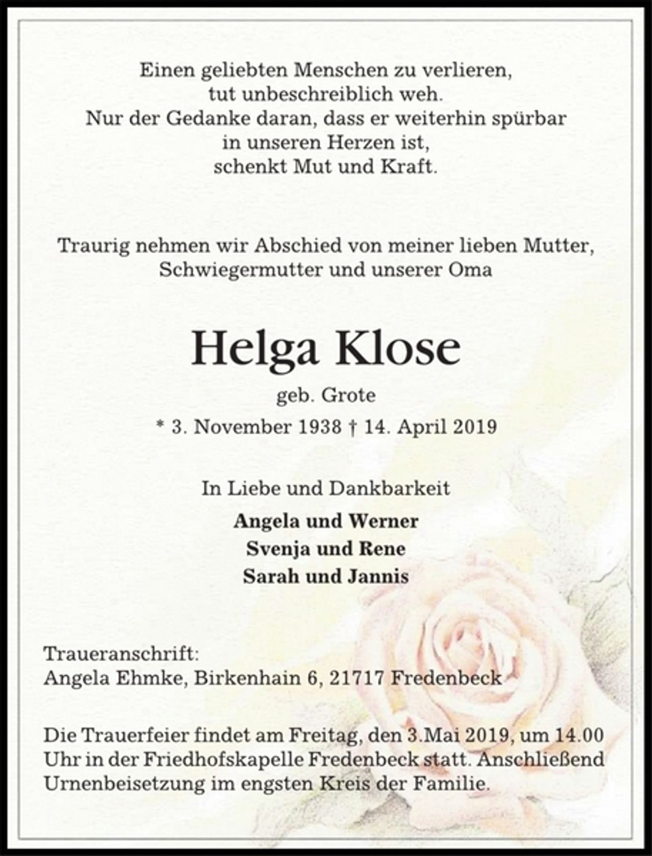 <p>Einen geliebten Menschen zu verlieren,<br />tut unbeschreiblich weh.<br />Nur der Gedanke daran, dass er weiterhin spürbar<br />in unseren Herzen ist,<br />schenkt Mut und Kraft.<br />Traurig nehmen wir Abschied von meiner lieben Mutter,<br />Schwiegermutter und unserer Oma<br />Helga Klose<br />geb. Grote<br />* 3. November 1938 † 14. April 2019<br />In Liebe und Dankbarkeit<br />Angela und Werner<br />Svenja und Rene<br />Sarah und Jannis<br />Traueranschrift:<br />Angela Ehmke, Birkenhain 6, 21717 Fredenbeck<br />Die Trauerfeier findet am Freitag, den 3.Mai 2019, um 14.00<br />Uhr in der Friedhofskapelle Fredenbeck statt. Anschließend<br />Urnenbeisetzung im engsten Kreis der Familie.</p>