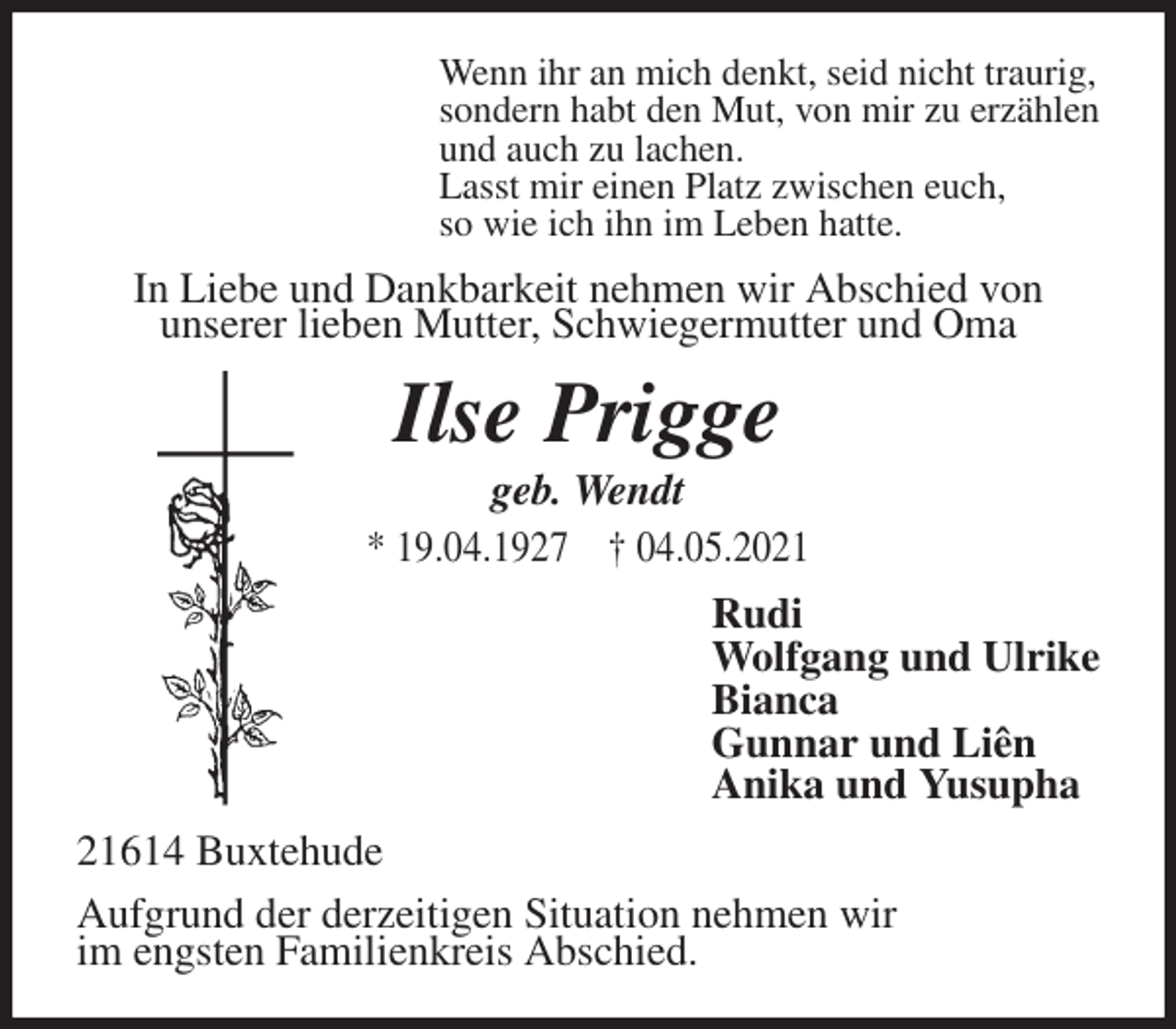 <p>Wenn ihr an mich denkt, seid nicht traurig,<br />sondern habt den Mut, von mir zu erzählen<br />und auch zu lachen.<br />Lasst mir einen Platz zwischen euch,<br />so wie ich ihn im Leben hatte.<br />In Liebe und Dankbarkeit nehmen wir Abschied von<br />unserer lieben Mutter, Schwiegermutter und Oma<br />Ilse Prigge<br />geb. Wendt<br />* 19.04.1927 † 04.05.2021<br />Rudi<br />Wolfgang und Ulrike<br />Bianca<br />Gunnar und Liên<br />Anika und Yusupha<br />21614 Buxtehude<br />Aufgrund der derzeitigen Situation nehmen wir<br />im engsten Familienkreis Abschied.</p>