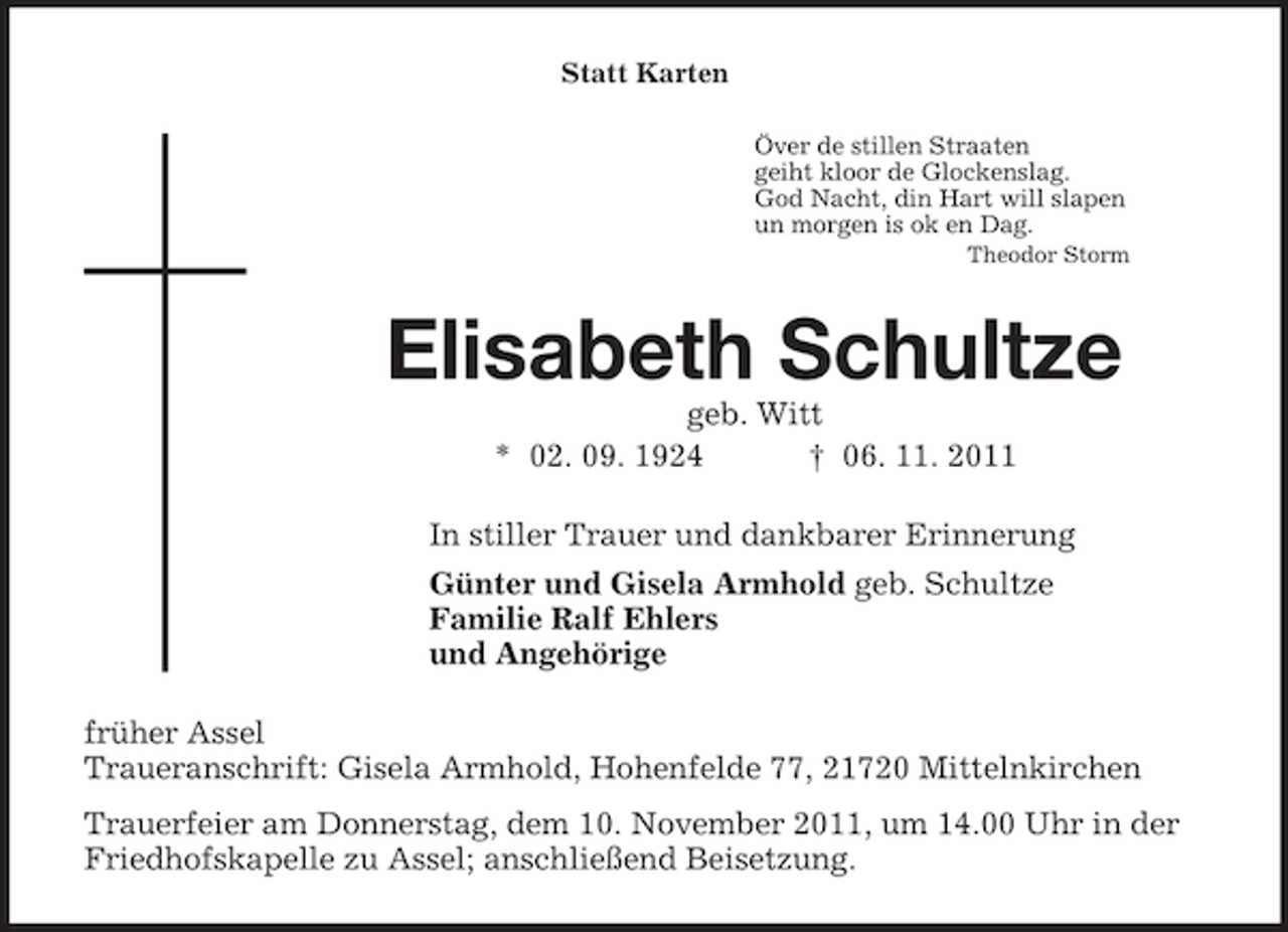<p>Statt Karten<br />Över de stillen Straaten<br />geiht kloor de Glockenslag.<br />God Nacht, din Hart will slapen<br />un morgen is ok en Dag.<br />Theodor Storm<br />Elisabeth Schultze<br />geb. Witt<br />* 02. 09. 1924 † 06. 11. 2011<br />In stiller Trauer und dankbarer Erinnerung<br />Günter und Gisela Armhold geb. Schultze<br />Familie Ralf Ehlers<br />und Angehörige<br />früher Assel<br />Traueranschrift: Gisela Armhold, Hohenfelde 77, 21720 Mittelnkirchen<br />Trauerfeier am Donnerstag, dem 10. November 2011, um 14.00 Uhr in der Friedhofskapelle zu Assel; anschließend Beisetzung.</p>