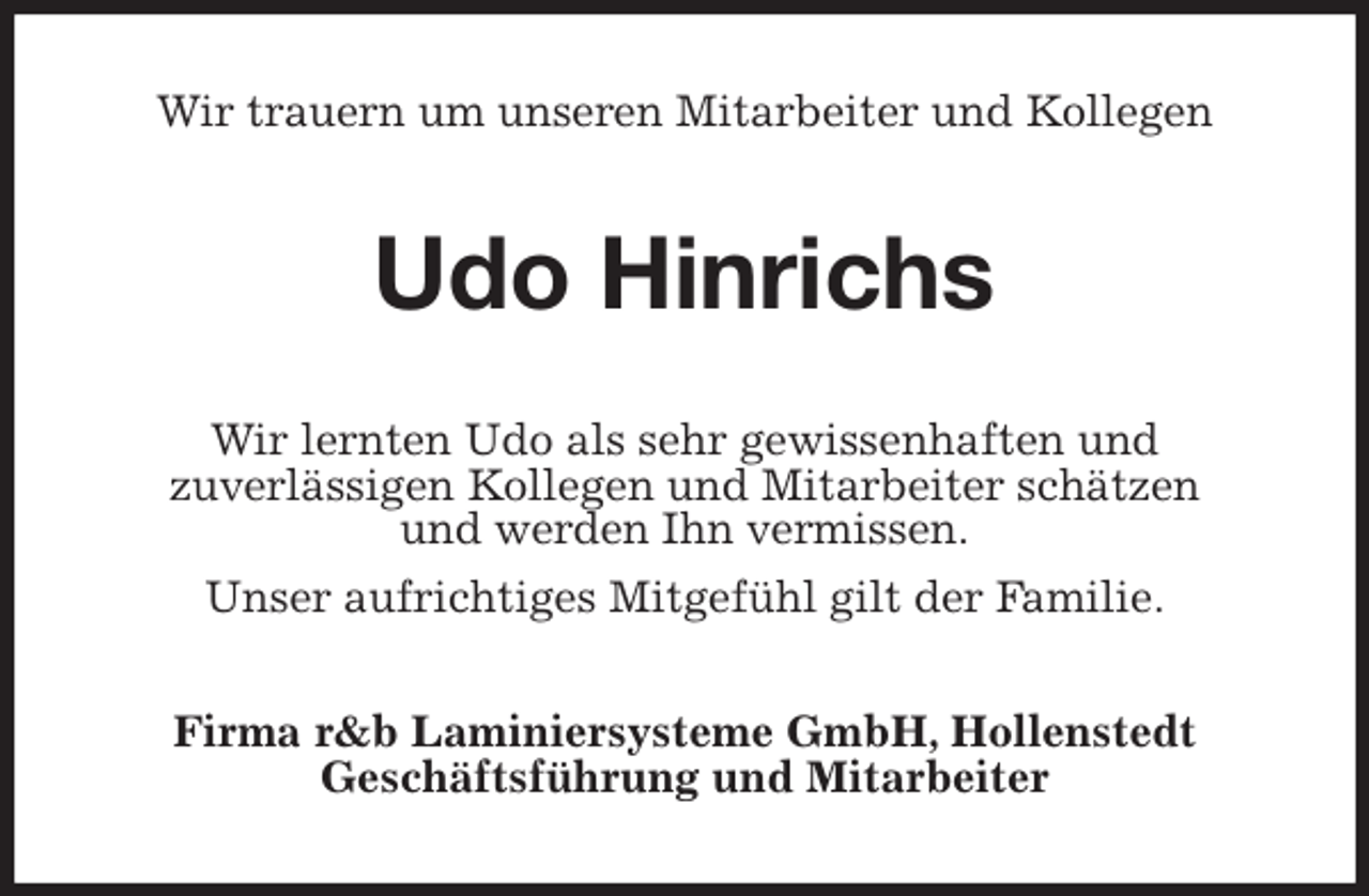 <p>Wir trauern um unseren Mitarbeiter und Kollegen<br />Udo Hinrichs<br />Wir lernten Udo als sehr gewissenhaften und<br />zuverlässigen Kollegen und Mitarbeiter schätzen<br />und werden Ihn vermissen.<br />Unser aufrichtiges Mitgefühl gilt der Familie.<br />Firma r&amp;b Laminiersysteme GmbH, Hollenstedt<br />Geschäftsführung und Mitarbeiter</p>